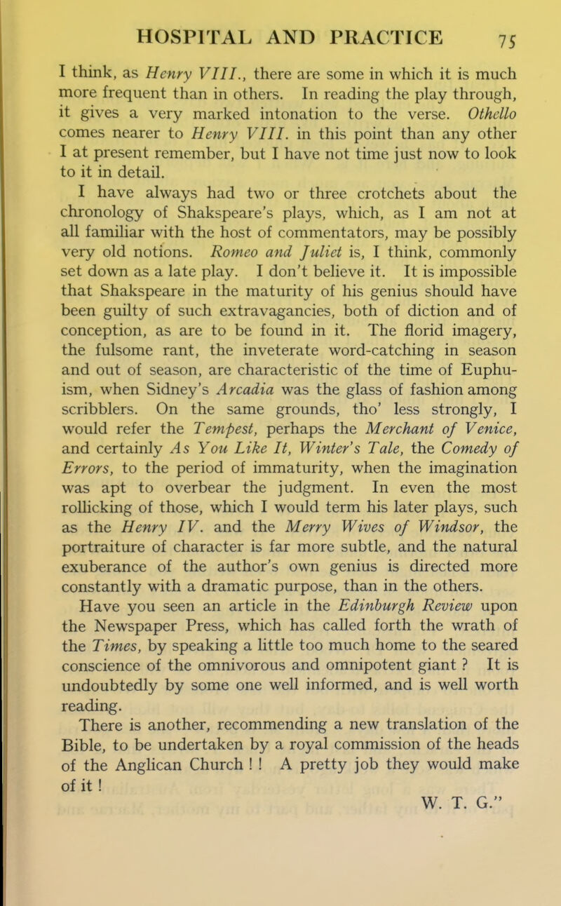 I think, as Henry VIII., there are some in which it is much more frequent than in others. In reading the play through, it gives a very marked intonation to the verse. Othello comes nearer to Henry VIII. in this point than any other I at present remember, but I have not time just now to look to it in detail. I have always had two or three crotchets about the chronology of Shakspeare's plays, which, as I am not at all familiar with the host of commentators, may be possibly very old notions. Romeo and Juliet is, I think, commonly set down as a late play. I don't believe it. It is impossible that Shakspeare in the maturity of his genius should have been guilty of such extravagancies, both of diction and of conception, as are to be found in it. The florid imagery, the fulsome rant, the inveterate word-catching in season and out of season, are characteristic of the time of Euphu- ism, when Sidney's Arcadia was the glass of fashion among scribblers. On the same grounds, tho' less strongly, I would refer the Tempest, perhaps the Merchant of Venice, and certainly As You Like It, Winter's Tale, the Comedy of Errors, to the period of immaturity, when the imagination was apt to overbear the judgment. In even the most rollicking of those, which I would term his later plays, such as the Henry IV. and the Merry Wives of Windsor, the portraiture of character is far more subtle, and the natural exuberance of the author's own genius is directed more constantly with a dramatic purpose, than in the others. Have you seen an article in the Edinburgh Review upon the Newspaper Press, which has called forth the wrath of the Times, by speaking a little too much home to the seared conscience of the omnivorous and omnipotent giant ? It is undoubtedly by some one well informed, and is well worth reading. There is another, recommending a new translation of the Bible, to be undertaken by a royal commission of the heads of the AngHcan Church ! ! A pretty job they would make of it ! W. T. G.