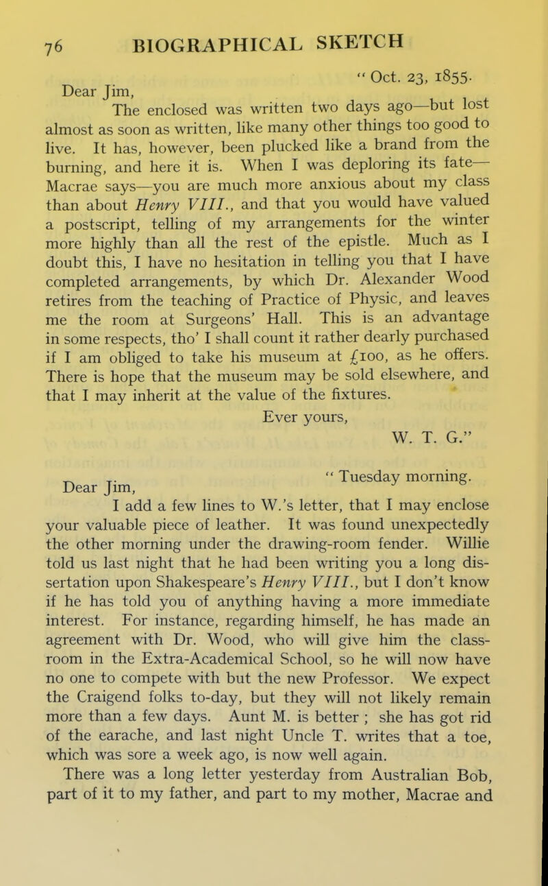  Oct. 23, 1855. Dear Jim, The enclosed was written two days ago—but lost almost as soon as written, like many other things too good to live. It has. however, been plucked like a brand from the burning, and here it is. When I was deploring its fate- Macrae says—you are much more anxious about my class than about Henry VIII., and that you would have valued a postscript, telling of my arrangements for the winter more highly than all the rest of the epistle. Much as I doubt this, I have no hesitation in telling you that I have completed arrangements, by which Dr. Alexander Wood retires from the teaching of Practice of Physic, and leaves me the room at Surgeons' Hall. This is an advantage in some respects, tho' I shall count it rather dearly purchased if I am obliged to take his museum at £100, as he offers. There is hope that the museum may be sold elsewhere, and that I may inherit at the value of the fixtures. Ever yours, W. T. G. ^ ^.  Tuesday morning. Dear Jim, I add a few lines to W.'s letter, that I may enclose your valuable piece of leather. It was found unexpectedly the other morning under the drawing-room fender. Willie told us last night that he had been writing you a long dis- sertation upon Shakespeare's Henry VIII., but I don't know if he has told you of anything having a more immediate interest. For instance, regarding himself, he has made an agreement with Dr. Wood, who will give him the class- room in the Extra-Academical School, so he will now have no one to compete with but the new Professor. We expect the Craigend folks to-day, but they will not likely remain more than a few days. Aunt M. is better ; she has got rid of the earache, and last night Uncle T. writes that a toe, which was sore a week ago, is now well again. There was a long letter yesterday from Australian Bob, part of it to my father, and part to my mother, Macrae and