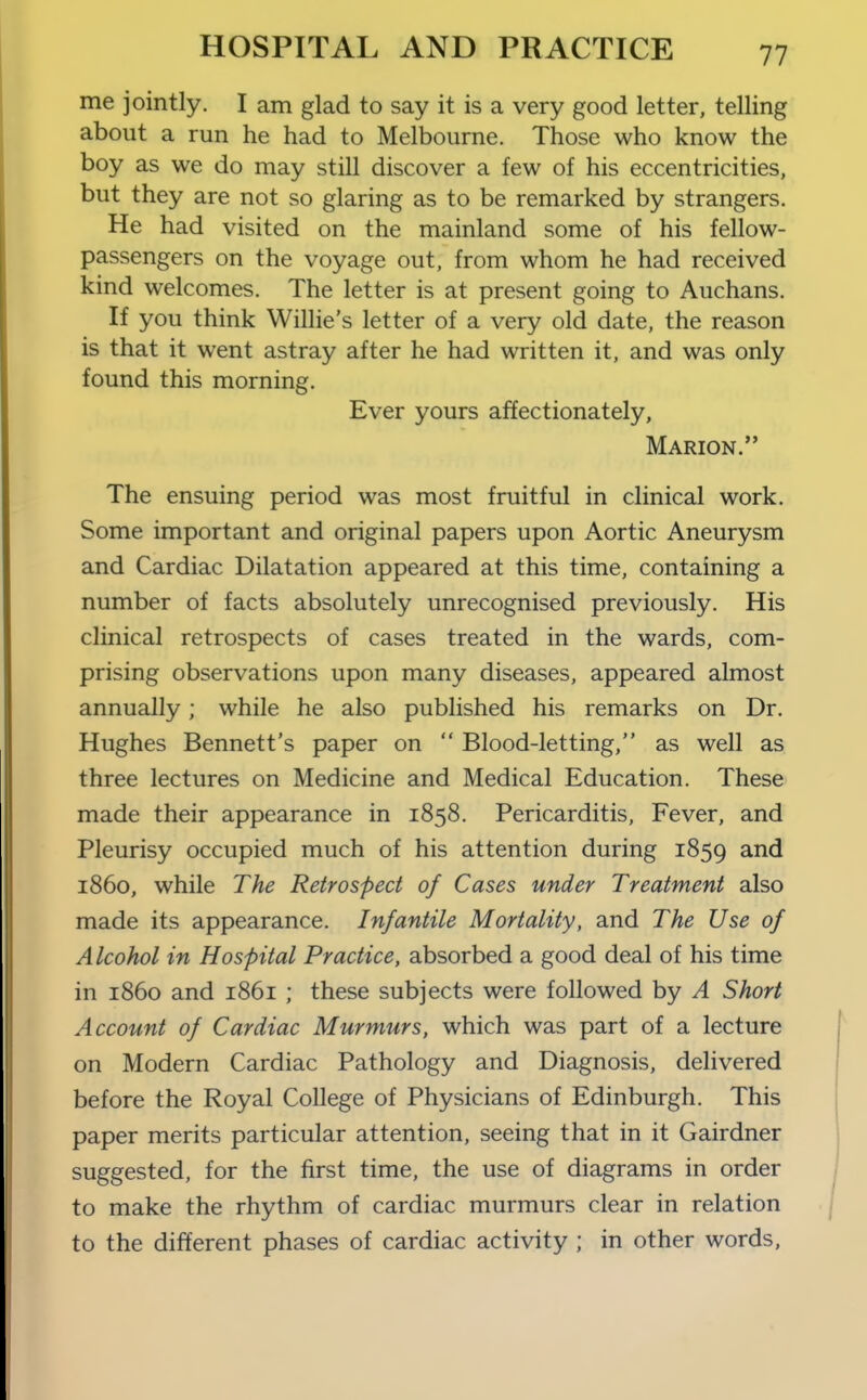 me jointly. I am glad to say it is a very good letter, telling about a run he had to Melbourne. Those who know the boy as we do may still discover a few of his eccentricities, but they are not so glaring as to be remarked by strangers. He had visited on the mainland some of his fellow- passengers on the voyage out, from whom he had received kind welcomes. The letter is at present going to Auchans. If you think Willie's letter of a very old date, the reason is that it went astray after he had written it, and was only found this morning. Ever yours affectionately, Marion. The ensuing period was most fruitful in clinical work. Some important and original papers upon Aortic Aneurysm and Cardiac Dilatation appeared at this time, containing a number of facts absolutely unrecognised previously. His clinical retrospects of cases treated in the wards, com- prising observations upon many diseases, appeared almost annually; while he also published his remarks on Dr. Hughes Bennett's paper on  Blood-letting, as well as three lectures on Medicine and Medical Education. These made their appearance in 1858. Pericarditis, Fever, and Pleurisy occupied much of his attention during 1859 i860, while The Retrospect of Cases under Treatment also made its appearance. Infantile Mortality, and The Use of Alcohol in Hospital Practice, absorbed a good deal of his time in i860 and 1861 ; these subjects were followed by A Short Account of Cardiac Murmurs, which was part of a lecture on Modern Cardiac Pathology and Diagnosis, delivered before the Royal College of Physicians of Edinburgh. This paper merits particular attention, seeing that in it Gairdner suggested, for the first time, the use of diagrams in order to make the rhythm of cardiac murmurs clear in relation to the different phases of cardiac activity ; in other words,
