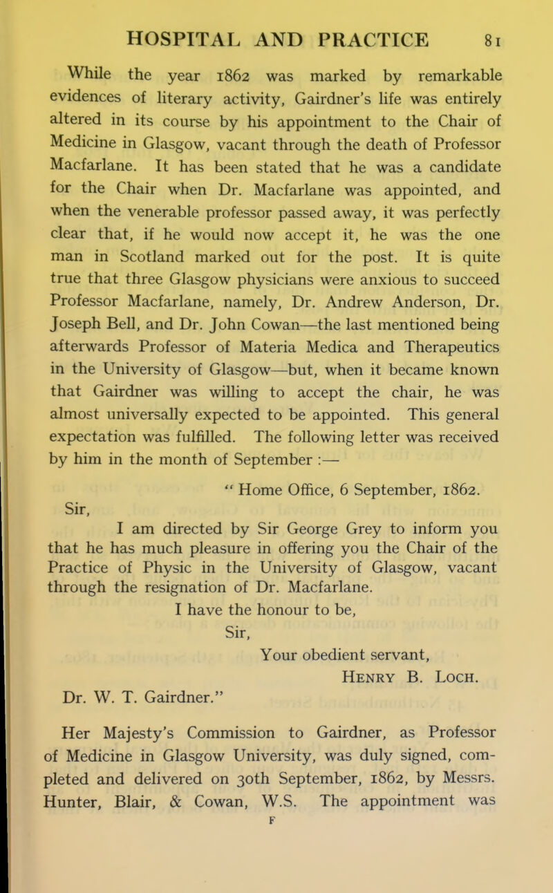 While the year 1862 was marked by remarkable evidences of literary activity, Gairdner's life was entirely altered in its course by his appointment to the Chair of Medicine in Glasgow, vacant through the death of Professor Macfarlane. It has been stated that he was a candidate for the Chair when Dr. Macfarlane was appointed, and when the venerable professor passed away, it was perfectly clear that, if he would now accept it, he was the one man in Scotland marked out for the post. It is quite true that three Glasgow physicians were anxious to succeed Professor Macfarlane. namely, Dr. Andrew Anderson, Dr. Joseph Bell, and Dr. John Cowan—the last mentioned being afterwards Professor of Materia Medica and Therapeutics in the University of Glasgow—but, when it became known that Gairdner was willing to accept the chair, he was almost universally expected to be appointed. This general expectation was fulfilled. The following letter was received by him in the month of September :—  Home Office, 6 September, 1862. Sir, I am directed by Sir George Grey to inform you that he has much pleasure in offering you the Chair of the Practice of Physic in the University of Glasgow, vacant through the resignation of Dr. Macfarlane. I have the honour to be. Sir, Your obedient servant, Henry B. Loch. Dr. W. T. Gairdner. Her Majesty's Commission to Gairdner, as Professor of Medicine in Glasgow University, was duly signed, com- pleted and delivered on 30th September, 1862, by Messrs. Hunter, Blair, & Cowan, W.S. The appointment was