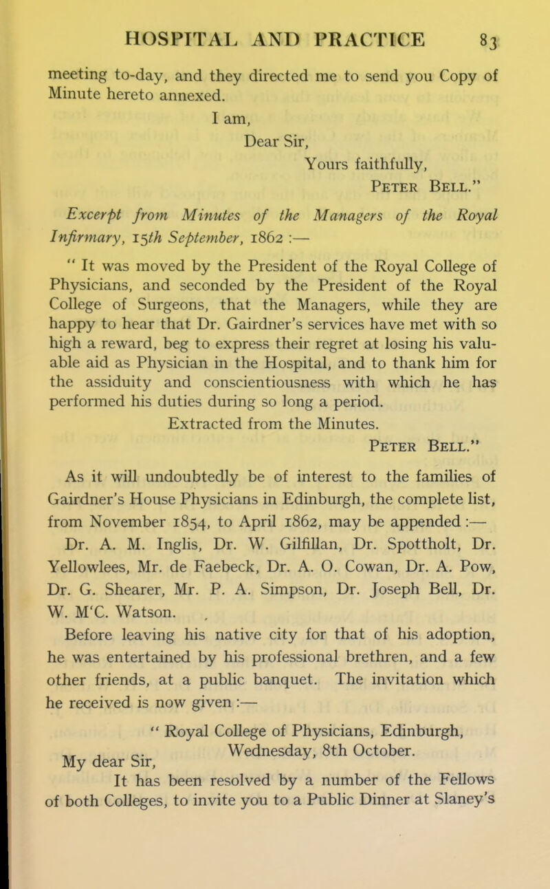 meeting to-day, and they directed me to send you Copy of Minute hereto annexed. I am, Dear Sir, Yours faithfully, Peter Bell. Excerpt from Minutes of the Managers of the Royal Infirmary, i^th September, 1862 :—  It was moved by the President of the Royal College of Physicians, and seconded by the President of the Royal College of Surgeons, that the Managers, while they are happy to hear that Dr. Gairdner's services have met with so high a reward, beg to express their regret at losing his valu- able aid as Physician in the Hospital, and to thank him for the assiduity and conscientiousness with which he has performed his duties during so long a period. Extracted from the Minutes. Peter Bell. As it will undoubtedly be of interest to the families of Gairdner's House Physicians in Edinburgh, the complete list, from November 1854, to April 1862, may be appended:— Dr. A. M. Inglis, Dr. W. Gilfillan, Dr. Spottholt, Dr. Yellowlees, Mr. de Faebeck, Dr. A. O. Cowan, Dr. A. Pow, Dr. G. Shearer, Mr. P. A. Simpson, Dr. Joseph Bell, Dr. W. M'C. Watson. Before leaving his native city for that of his adoption, he was entertained by his professional brethren, and a few other friends, at a public banquet. The invitation which he received is now given :—  Royal College of Physicians, Edinburgh, Wednesday, 8th October. My dear Sir, It has been resolved by a number of the Fellows of both Colleges, to invite you to a Public Dinner at Slaney's