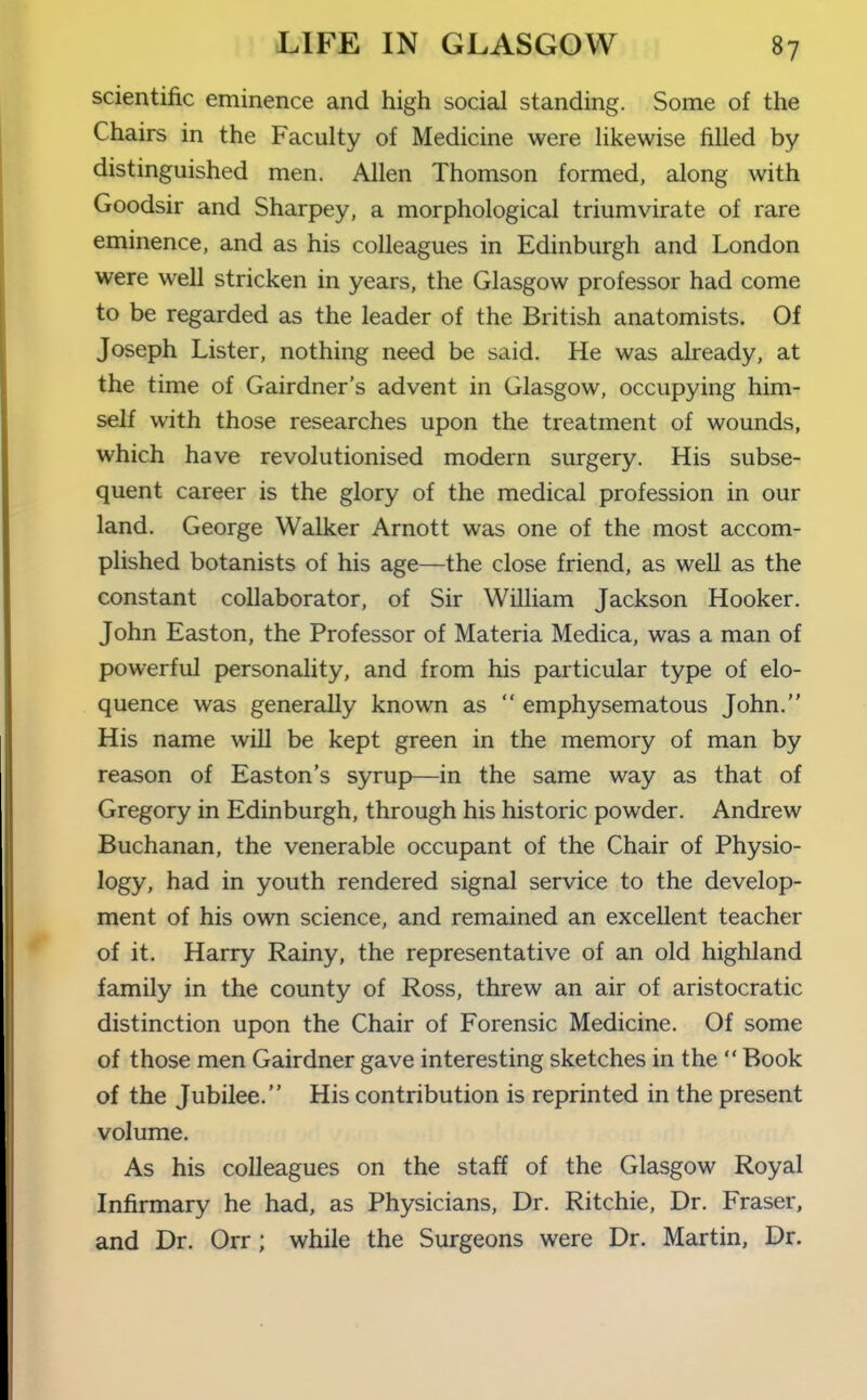 scientific eminence and high social standing. Some of the Chairs in the Faculty of Medicine were hkewise filled by distinguished men. Allen Thomson formed, along with Goodsir and Sharpey, a morphological triumvirate of rare eminence, and as his colleagues in Edinburgh and London were well stricken in years, the Glasgow professor had come to be regarded as the leader of the British anatomists. Of Joseph Lister, nothing need be said. He was already, at the time of Gairdner's advent in Glasgow, occupying him- self with those researches upon the treatment of wounds, which have revolutionised modern surgery. His subse- quent career is the glory of the medical profession in our land. George Walker Arnott was one of the most accom- plished botanists of his age—the close friend, as well as the constant collaborator, of Sir William Jackson Hooker. John Easton, the Professor of Materia Medica, was a man of powerful personality, and from his particular type of elo- quence was generally known as  emphysematous John. His name will be kept green in the memory of man by reason of Easton's syrup—in the same way as that of Gregory in Edinburgh, through his historic powder. Andrew Buchanan, the venerable occupant of the Chair of Physio- logy, had in youth rendered signal service to the develop- ment of his own science, and remained an excellent teacher of it. Harry Rainy, the representative of an old highland family in the county of Ross, threw an air of aristocratic distinction upon the Chair of Forensic Medicine. Of some of those men Gairdner gave interesting sketches in the  Book of the Jubilee. His contribution is reprinted in the present volume. As his colleagues on the staff of the Glasgow Royal Infirmary he had, as Physicians, Dr. Ritchie, Dr. Fraser, and Dr. Orr; while the Surgeons were Dr. Martin, Dr.