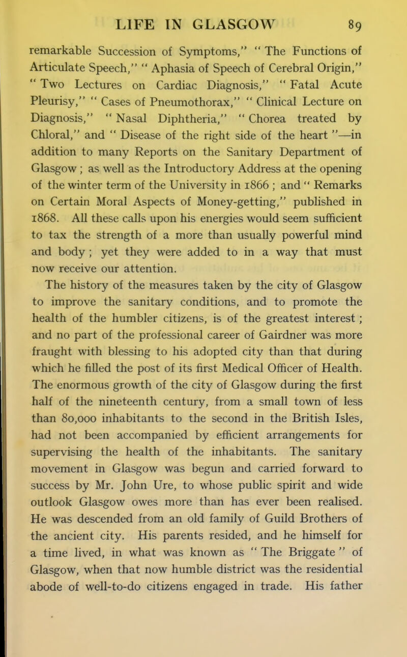 remarkable Succession of Symptoms,  The Functions of Articulate Speech,  Aphasia of Speech of Cerebral Origin,  Two Lectures on Cardiac Diagnosis,  Fatal Acute Pleurisy,  Cases of Pneumothorax,  Clinical Lecture on Diagnosis,  Nasal Diphtheria,  Chorea treated by Chloral, and  Disease of the right side of the heart —in addition to many Reports on the Sanitary Department of Glasgow ; as well as the Introductory Address at the opening of the winter term of the University in 1866 ; and  Remarks on Certain Moral Aspects of Money-getting, published in 1868. All these calls upon his energies would seem sufficient to tax the strength of a more than usually powerful mind and body ; yet they were added to in a way that must now receive our attention. The history of the measures taken by the city of Glasgow to improve the sanitary conditions, and to promote the health of the humbler citizens, is of the greatest interest; and no part of the professional career of Gairdner was more fraught with blessing to his adopted city than that during which he filled the post of its first Medical Officer of Health. The enormous growth of the city of Glasgow during the first half of the nineteenth century, from a small town of less than 80,000 inhabitants to the second in the British Isles, had not been accompanied by efficient arrangements for supervising the health of the inhabitants. The sanitary movement in Glasgow was begun and carried forward to success by Mr. John Ure, to whose public spirit and wide outlook Glasgow owes more than has ever been realised. He was descended from an old family of Guild Brothers of the ancient city. His parents resided, and he himself for a time lived, in what was known as  The Briggate  of Glasgow, when that now humble district was the residential abode of well-to-do citizens engaged in trade. His father