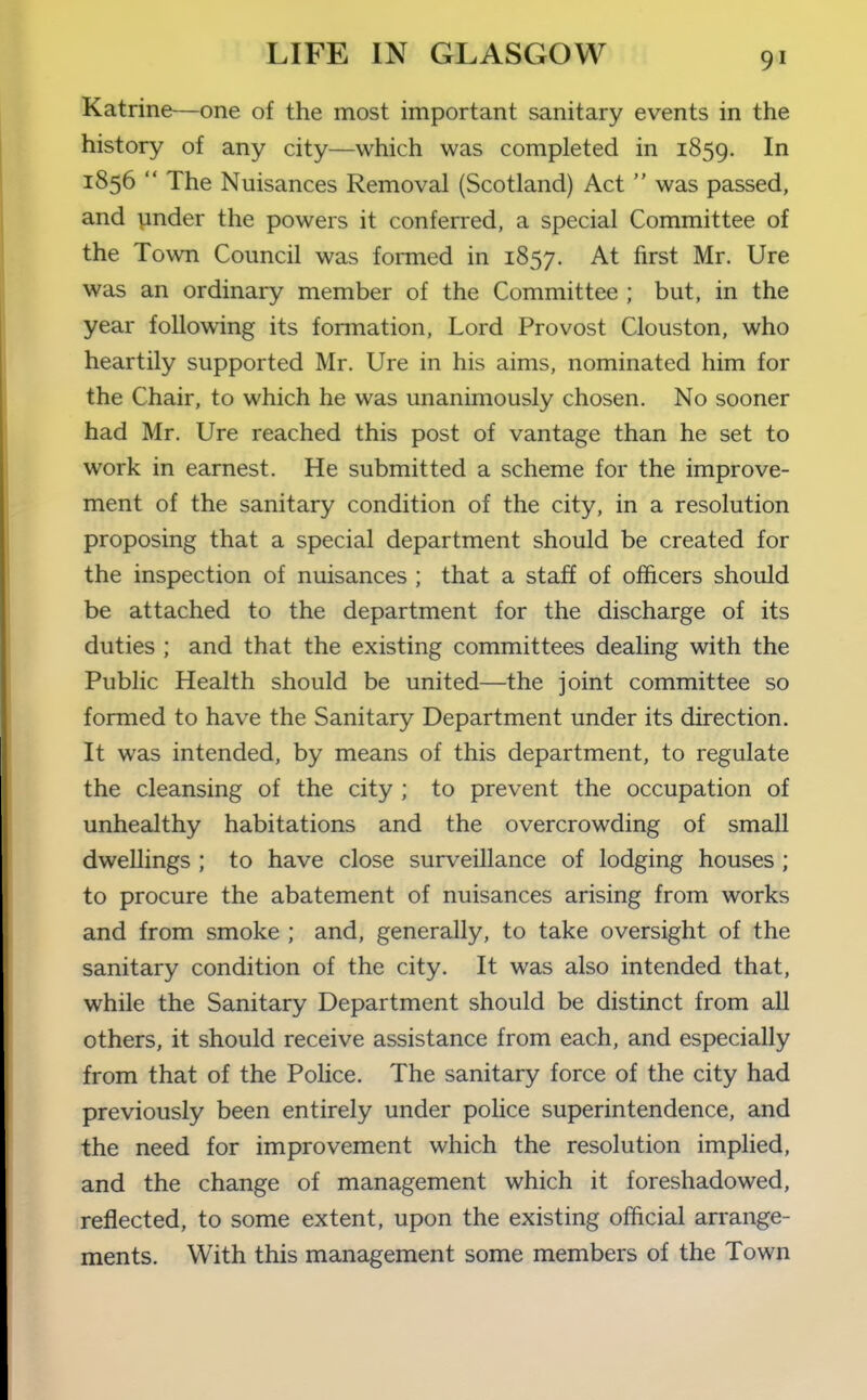 Katrine—one of the most important sanitary events in the history of any city—which was completed in 1859. In 1856  The Nuisances Removal (Scotland) Act  was passed, and vinder the powers it conferred, a special Committee of the Town Council was formed in 1857. At first Mr. Ure was an ordinary member of the Committee ; but, in the year following its formation, Lord Provost Clouston, who heartily supported Mr. Ure in his aims, nominated him for the Chair, to which he was unanimously chosen. No sooner had Mr. Ure reached this post of vantage than he set to work in earnest. He submitted a scheme for the improve- ment of the sanitary condition of the city, in a resolution proposing that a special department should be created for the inspection of nuisances ; that a staff of officers should be attached to the department for the discharge of its duties ; and that the existing committees dealing with the Public Health should be united—the joint committee so formed to have the Sanitary Department under its direction. It was intended, by means of this department, to regulate the cleansing of the city ; to prevent the occupation of unhealthy habitations and the overcrowding of small dwellings ; to have close surveillance of lodging houses ; to procure the abatement of nuisances arising from works and from smoke ; and, generally, to take oversight of the sanitary condition of the city. It was also intended that, while the Sanitary Department should be distinct from aU others, it should receive assistance from each, and especially from that of the Police. The sanitary force of the city had previously been entirely under police superintendence, and the need for improvement which the resolution implied, and the change of management which it foreshadowed, reflected, to some extent, upon the existing official arrange- ments. With this management some members of the Town
