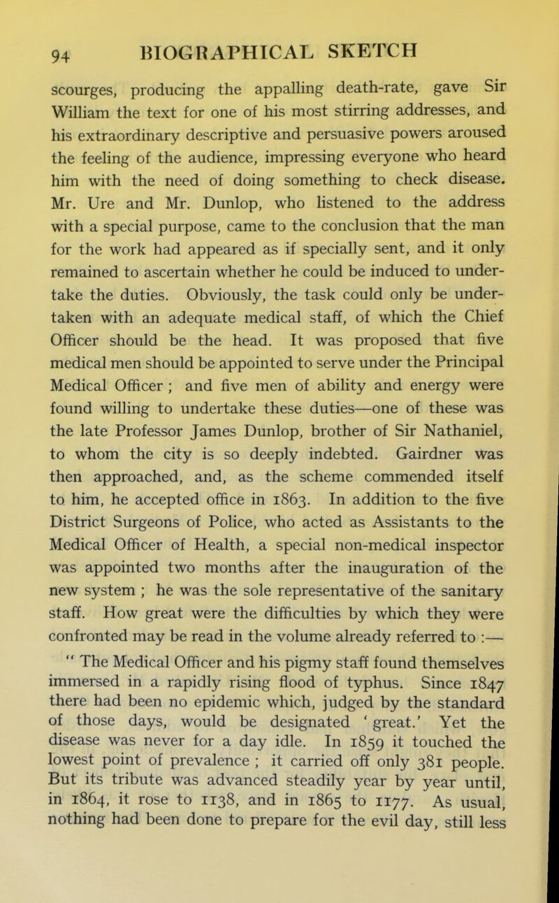 scourges, producing the appalling death-rate, gave Sir William the text for one of his most stirring addresses, and his extraordinary descriptive and persuasive powers aroused the feeling of the audience, impressing everyone who heard him with the need of doing something to check disease. Mr. Ure and Mr. Dunlop, who listened to the address with a special purpose, came to the conclusion that the man for the work had appeared as if specially sent, and it only remained to ascertain whether he could be induced to under- take the duties. Obviously, the task could only be under- taken with an adequate medical staff, of which the Chief Officer should be the head. It was proposed that five medical men should be appointed to serve under the Principal Medical Officer ; and five men of abiHty and energy were found willing to undertake these duties—one of these was the late Professor James Dunlop, brother of Sir Nathaniel, to whom the city is so deeply indebted. Gairdner was then approached, and, as the scheme commended itself to him, he accepted office in 1863. In addition to the five District Surgeons of Police, who acted as Assistants to the Medical Officer of Health, a special non-medical inspector was appointed two months after the inauguration of the new system ; he was the sole representative of the sanitary staff. How great were the difficulties by which they were confronted may be read in the volume already referred to :—  The Medical Officer and his pigmy staff found themselves immersed in a rapidly rising flood of typhus. Since 1847 there had been no epidemic which, judged by the standard of those days, would be designated ' great.' Yet the disease was never for a day idle. In 1859 it touched the lowest point of prevalence ; it carried off only 381 people. But its tribute was advanced steadily year by year until, in 1864, it rose to 1138, and in 1865 to 1177. As usual, nothing had been done to prepare for the evil day, still less