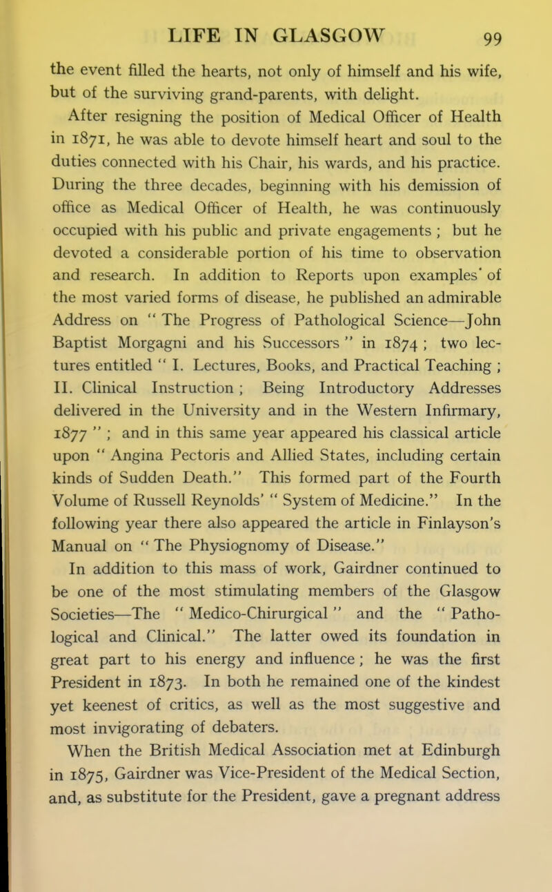 the event filled the hearts, not only of himself and his wife, but of the surviving grand-parents, with delight. After resigning the position of Medical Officer of Health in 1871, he was able to devote himself heart and soul to the duties connected with his Chair, his wards, and his practice. During the three decades, beginning with his demission of office as Medical Officer of Health, he was continuously occupied with his public and private engagements ; but he devoted a considerable portion of his time to observation and research. In addition to Reports upon examples* of the most varied forms of disease, he published an admirable Address on  The Progress of Pathological Science—John Baptist Morgagni and his Successors  in 1874 ; two lec- tures entitled I. Lectures, Books, and Practical Teaching ; n. Clinical Instruction ; Being Introductory Addresses delivered in the University and in the Western Infirmary, 1877  ; and in this same year appeared his classical article upon  Angina Pectoris and Allied States, including certain kinds of Sudden Death. This formed part of the Fourth Volume of Russell Reynolds'  System of Medicine. In the following year there also appeared the article in Finlayson's Manual on  The Physiognomy of Disease. In addition to this mass of work, Gairdner continued to be one of the most stimulating members of the Glasgow Societies—The  Medico-Chirurgical  and the  Patho- logical and Clinical. The latter owed its foundation in great part to his energy and influence; he was the first President in 1873. In both he remained one of the kindest yet keenest of critics, as well as the most suggestive and most invigorating of debaters. When the British Medical Association met at Edinburgh in 1875, Gairdner was Vice-President of the Medical Section, and, as substitute for the President, gave a pregnant address