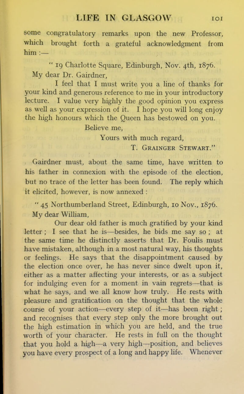 some congratulatory remarks upon the new Professor, which brought forth a grateful acknowledgment from him :—  19 Charlotte Square, Edinburgh, Nov. 4th, 1876. My dear Dr. Gairdner, I feel that I must write you a line of thanks for your kind and generous reference to me in your introductory lecture. I value very highly the good opinion you express as well as your expression of it. I hope you will long enjoy the high honours which the Queen has bestowed on you. Believe me, Yours with much regard, T. Grainger Stewart. Gairdner must, about the same time, have written to his father in connexion with the episode of the election, but no trace of the letter has been found. The reply which it elicited, however, is now annexed :  45 Northumberland Street, Edinburgh, 10 Nov., 1876. My dear William, Our dear old father is much gratified by your kind letter ; I see that he is—besides, he bids me say so ; at the same time he distinctly asserts that Dr. Foulis must have mistaken, although in a most natural way, his thoughts or feelings. He says that the disappointment caused by the election once over, he has never since dwelt upon it, either as a matter affecting your interests, or as a subject for indulging even for a moment in vain regrets—that is what he says, and we all know how truly. He rests with pleasure and gratification on the thought that the whole course of your action—every step of it—has been right; and recognises that every step only the more brought out the high estimation in which you are held, and the true worth of your character. He rests in full on the thought that you hold a high—a very high—position, and believes you have every prospect of a long and happy life. Whenever