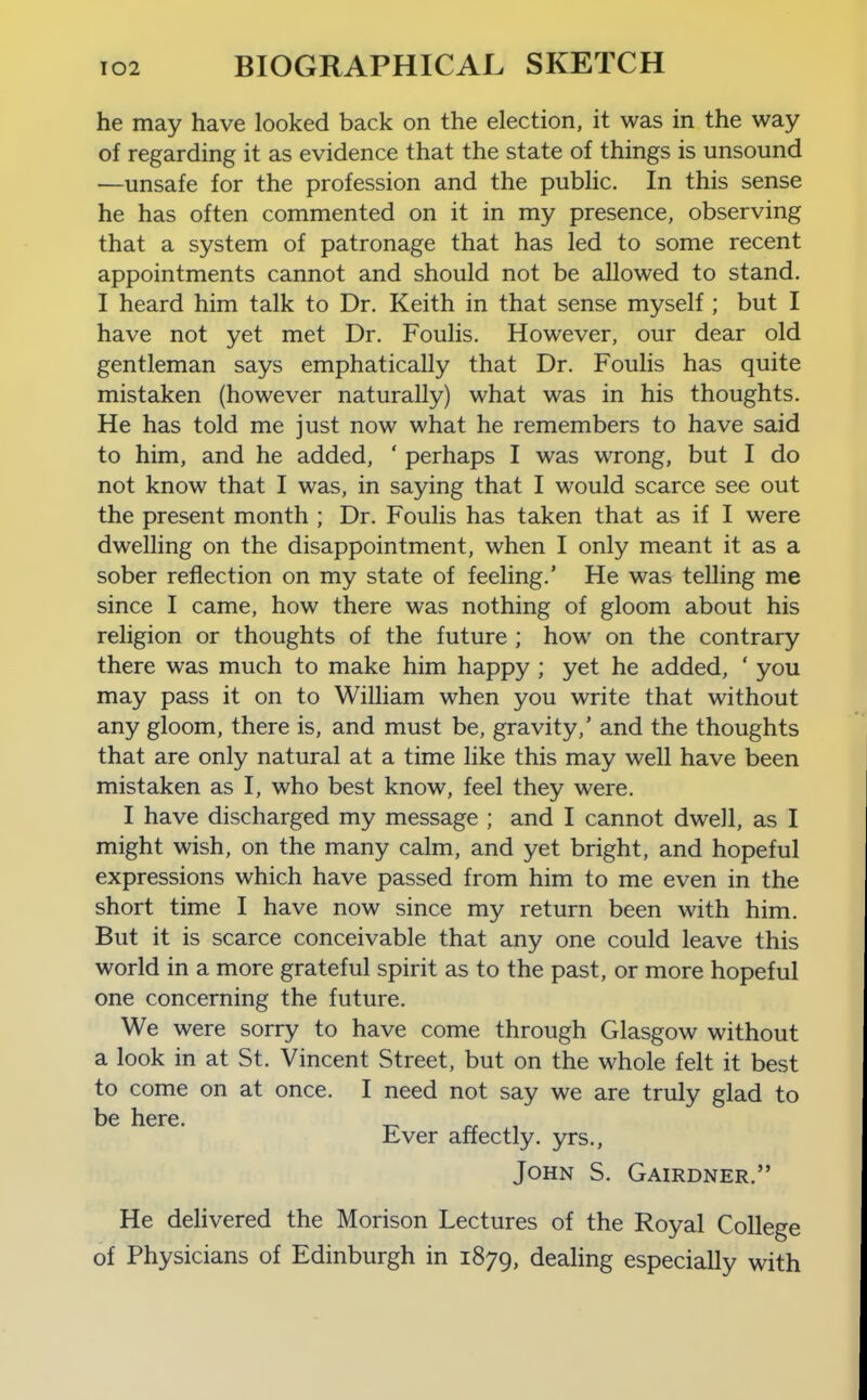 he may have looked back on the election, it was in the way of regarding it as evidence that the state of things is unsound —unsafe for the profession and the public. In this sense he has often commented on it in my presence, observing that a system of patronage that has led to some recent appointments cannot and should not be allowed to stand. I heard him talk to Dr. Keith in that sense myself ; but I have not yet met Dr. Foulis. However, our dear old gentleman says emphatically that Dr. Foulis has quite mistaken (however naturally) what was in his thoughts. He has told me just now what he remembers to have said to him, and he added, ' perhaps I was wrong, but I do not know that I was, in saying that I would scarce see out the present month ; Dr. Foulis has taken that as if I were dwelling on the disappointment, when I only meant it as a sober reflection on my state of feeling.' He was telling me since I came, how there was nothing of gloom about his religion or thoughts of the future ; how on the contrary there was much to make him happy ; yet he added, ' you may pass it on to William when you write that without any gloom, there is, and must be, gravity,' and the thoughts that are only natural at a time like this may well have been mistaken as I, who best know, feel they were. I have discharged my message ; and I cannot dwell, as I might wish, on the many calm, and yet bright, and hopeful expressions which have passed from him to me even in the short time I have now since my return been with him. But it is scarce conceivable that any one could leave this world in a more grateful spirit as to the past, or more hopeful one concerning the future. We were sorry to have come through Glasgow without a look in at St. Vincent Street, but on the whole felt it best to come on at once. I need not say we are truly glad to be here. tver affectly. yrs., John S. Gairdner. He delivered the Morison Lectures of the Royal College of Physicians of Edinburgh in 1879, dealing especially with