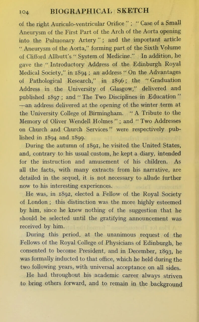 of the right Auriculo-ventricular Orifice  ;  Case of a Small Aneurysm of the First Part of the Arch of the Aorta opening into the Pulmonary Artery ; and the important article  Aneurysm of the Aorta, forming part of the Sixth Volume of Clifford Allbutt's  System of Medicine. In addition, he gave the  Introductory Address of the Edinburgh Royal Medical Society, in 1894 ; an address  On the Advantages of Pathological Research, in 1896; the  Graduation Address in the University of Glasgow/' delivered and pubhshed 1897 ; and  The Two Disciphnes in Education  —an address delivered at the opening of the winter term at the University College of Birmingham.  A Tribute to the Memory of Oliver Wendell Holmes  ; and  Two Addresses on Church and Church Services were respectively pub- lished in 1894 and 1899. During the autumn of 1891, he visited the United States, and, contrary to his usual custom, he kept a diary, intended for the instruction and amusement of his children. As all the facts, with many extracts from his narrative, are detailed in the sequel, it is not necessary to allude further now to his interesting experiences. He was, in 1892, elected a Fellow of the Royal Society of London ; this distinction was the more highly esteemed by him, since he knew nothing of the suggestion that he should be selected until the gratifying announcement was received by him. During this period, at the unanimous request of the Fellows of the Royal College of Physicians of Edinburgh, he consented to become President, and in December, 1893, he was formally inducted to that office, which he held during the two following years, with universal acceptance on all sides. He had throughout his academic career always striven to bring others forward, and to remain in the background