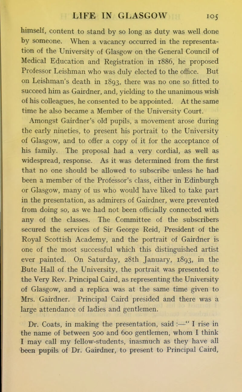 himself, content to stand by so long as duty was well done by someone. When a vacancy occurred in the representa- tion of the University of Glasgow on the General Council of Medical Education and Registration in 1886, he proposed Professor Leishman who was duly elected to the office. But on Leishman's death in 1893, there was no one so fitted to succeed him as Gairdner, and, yielding to the unanimous wish of his colleagues, he consented to be appointed. At the same time he also became a Member of the University Court. Amongst Gairdner's old pupils, a movement arose during the early nineties, to present his portrait to the University of Glasgow, and to offer a copy of it for the acceptance of his family. The proposal had a very cordial, as well as widespread, response. As it was determined from the first that no one should be allowed to subscribe unless he had been a member of the Professor's class, either in Edinburgh or Glasgow, many of us who would have liked to take part in the presentation, as admirers of Gairdner, were prevented from doing so, as we had not been officially connected with any of the classes. The Committee of the subscribers secured the services of Sir George Reid, President of the Royal Scottish Academy, and the portrait of Gairdner is one of the most successful which this distinguished artist ever painted. On Saturday, 28th January, 1893, in the Bute Hall of the University, the portrait was presented to the Very Rev. Principal Caird, as representing the University of Glasgow, and a replica was at the same time given to Mrs. Gairdner. Principal Caird presided and there was a large attendance of ladies and gentlemen. Dr. Coats, in making the presentation, said :— I rise in the name of between 500 and 600 gentlemen, whom I think I may call my fellow-students, inasmuch as they have all been pupils of Dr. Gairdner, to present to Principal Caird,