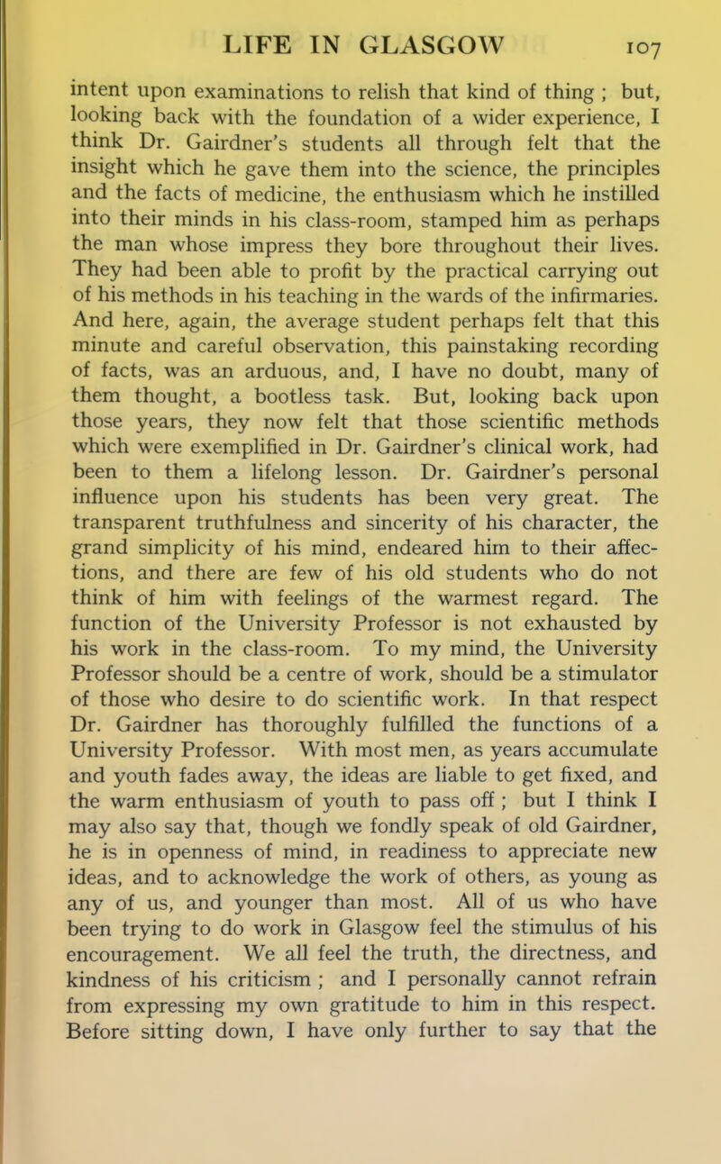 intent upon examinations to relish that kind of thing ; but, looking back with the foundation of a wider experience, I think Dr. Gairdner's students all through felt that the insight which he gave them into the science, the principles and the facts of medicine, the enthusiasm which he instilled into their minds in his class-room, stamped him as perhaps the man whose impress they bore throughout their lives. They had been able to profit by the practical carrying out of his methods in his teaching in the wards of the infirmaries. And here, again, the average student perhaps felt that this minute and careful observation, this painstaking recording of facts, was an arduous, and, I have no doubt, many of them thought, a bootless task. But, looking back upon those years, they now felt that those scientific methods which were exemplified in Dr. Gairdner's clinical work, had been to them a lifelong lesson. Dr. Gairdner's personal influence upon his students has been very great. The transparent truthfulness and sincerity of his character, the grand simplicity of his mind, endeared him to their affec- tions, and there are few of his old students who do not think of him with feelings of the warmest regard. The function of the University Professor is not exhausted by his work in the class-room. To my mind, the University Professor should be a centre of work, should be a stimulator of those who desire to do scientific work. In that respect Dr. Gairdner has thoroughly fulfilled the functions of a University Professor. With most men, as years accumulate and youth fades away, the ideas are liable to get fixed, and the warm enthusiasm of youth to pass off; but I think I may also say that, though we fondly speak of old Gairdner, he is in openness of mind, in readiness to appreciate new ideas, and to acknowledge the work of others, as young as any of us, and younger than most. All of us who have been trying to do work in Glasgow feel the stimulus of his encouragement. We all feel the truth, the directness, and kindness of his criticism ; and I personally cannot refrain from expressing my own gratitude to him in this respect. Before sitting down, I have only further to say that the