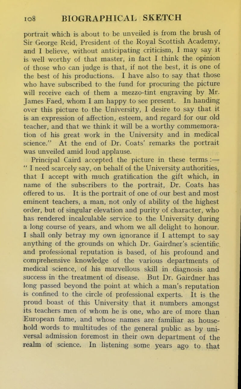 portrait which is about to be unveiled is from the brush of Sir George Reid, President of the Royal Scottish Academy, and I believe, without anticipating criticism, I may say it is well worthy of that master, in fact I think the opinion of those who can judge is that, if not the best, it is one of the best of his productions. I have also to say that those who have subscribed to the fund for procuring the picture will receive each of them a mezzo-tint engraving by Mr. James Faed, whom I am happy to see present. In handing over this picture to the University, I desire to say that it is an expression of affection, esteem, and regard for our old teacher, and that we think it will be a worthy commemora- tion of his great work in the University and in medical science. At the end of Dr. Coats' remarks the portrait was unveiled amid loud applause. Principal Caird accepted the picture in these terms :—  I need scarcely say, on behalf of the University authorities, that I accept with much gratification the gift which, in name of the subscribers to the portrait. Dr. Coats has offered to us. It is the portrait of one of our best and most eminent teachers, a man, not only of ability of the highest order, but of singular elevation and purity of character, who has rendered incalculable service to the University during a long course of years, and whom we all delight to honour. I shall only betray my own ignorance if I attempt to say anything of the grounds on which Dr. Gairdner's scientific, and professional reputation is based, of his profound and comprehensive knowledge of the various departments of medical science, of his marvellous skill in diagnosis and success in the treatment of disease. But Dr. Gairdner has long passed beyond the point at which a man's reputation is confined to the circle of professional experts. It is the proud boast of this University that it numbers amongst its teachers men of whom he is one, who are of more than European fame, and whose names are familiar as house- hold words to multitudes of the general public as by uni- versal admission foremost in their own department of the realm of science. In listening some years ago to that