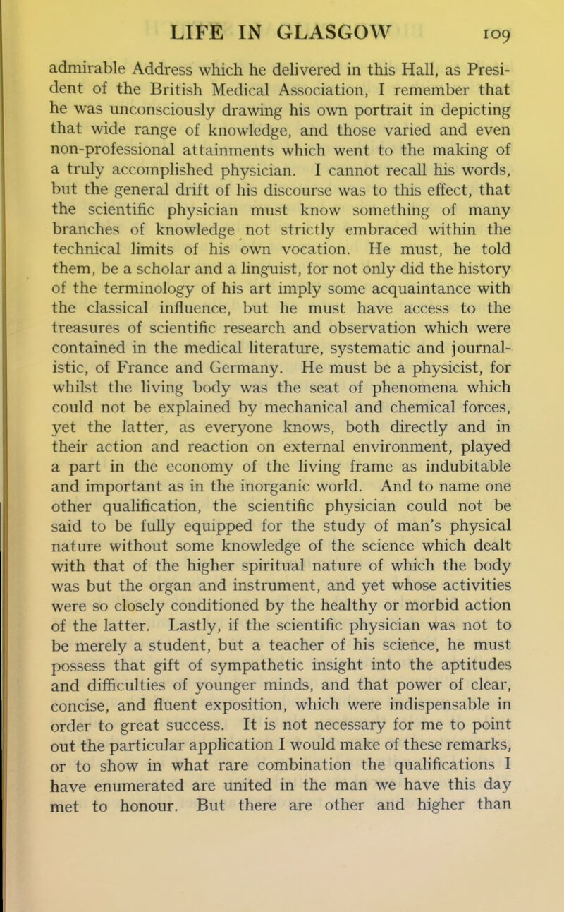 admirable Address which he dehvered in this Hall, as Presi- dent of the British Medical Association, I remember that he was unconsciously drawing his own portrait in depicting that wide range of knowledge, and those varied and even non-professional attainments which went to the making of a truly accomplished physician. I cannot recall his words, but the general drift of his discourse was to this effect, that the scientific physician must know something of many branches of knowledge not strictly embraced within the technical limits of his own vocation. He must, he told them, be a scholar and a linguist, for not only did the history of the terminology of his art imply some acquaintance with the classical influence, but he must have access to the treasures of scientific research and observation which were contained in the medical literature, systematic and journal- istic, of France and Germany. He must be a physicist, for whilst the living body was the seat of phenomena which could not be explained by mechanical and chemical forces, yet the latter, as everyone knows, both directly and in their action and reaction on external environment, played a part in the economy of the living frame as indubitable and important as in the inorganic world. And to name one other qualification, the scientific physician could not be said to be fully equipped for the study of man's physical nature without some knowledge of the science which dealt with that of the higher spiritual nature of which the body was but the organ and instrument, and yet whose activities were so closely conditioned by the healthy or morbid action of the latter. Lastly, if the scientific physician was not to be merely a student, but a teacher of his science, he must possess that gift of sympathetic insight into the aptitudes and difficulties of younger minds, and that power of clear, concise, and fluent exposition, which were indispensable in order to great success. It is not necessary for me to point out the particular application I would make of these remarks, or to show in what rare combination the qualifications I have enumerated are united in the man we have this day met to honour. But there are other and higher than