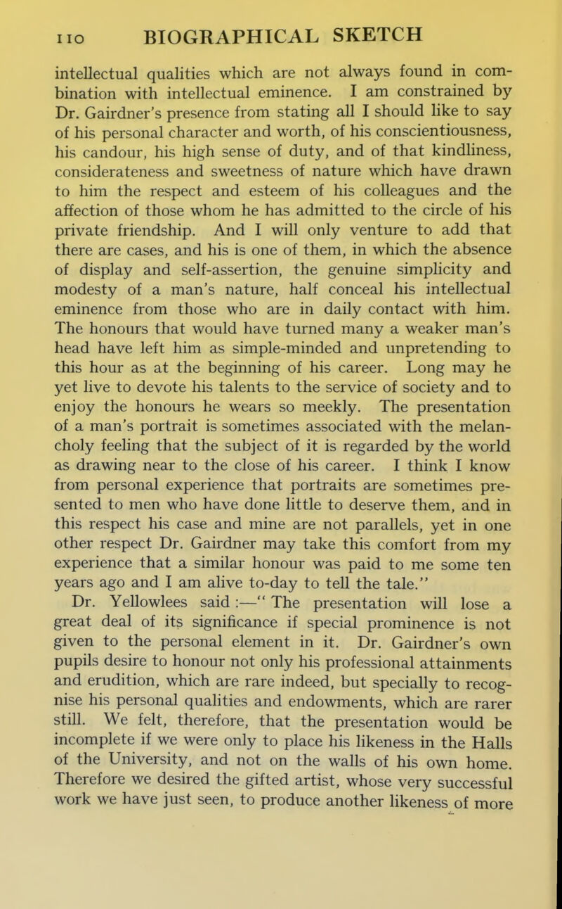 intellectual qualities which are not always found in com- bination with intellectual eminence. I am constrained by Dr. Gairdner's presence from stating all I should like to say of his personal character and worth, of his conscientiousness, his candour, his high sense of duty, and of that kindliness, considerateness and sweetness of nature which have drawn to him the respect and esteem of his colleagues and the affection of those whom he has admitted to the circle of his private friendship. And I will only venture to add that there are cases, and his is one of them, in which the absence of display and self-assertion, the genuine simplicity and modesty of a man's nature, half conceal his intellectual eminence from those who are in daily contact with him. The honours that would have turned many a weaker man's head have left him as simple-minded and unpretending to this hour as at the beginning of his career. Long may he yet live to devote his talents to the service of society and to enjoy the honours he wears so meekly. The presentation of a man's portrait is sometimes associated with the melan- choly feeling that the subject of it is regarded by the world as drawing near to the close of his career. I think I know from personal experience that portraits are sometimes pre- sented to men who have done little to deserve them, and in this respect his case and mine are not parallels, yet in one other respect Dr. Gairdner may take this comfort from my experience that a similar honour was paid to me some ten years ago and I am alive to-day to tell the tale. Dr. Yellowlees said :— The presentation will lose a great deal of its significance if special prominence is not given to the personal element in it. Dr. Gairdner's own pupils desire to honour not only his professional attainments and erudition, which are rare indeed, but specially to recog- nise his personal qualities and endowments, which are rarer still. We felt, therefore, that the presentation would be incomplete if we were only to place his likeness in the Halls of the University, and not on the walls of his own home. Therefore we desired the gifted artist, whose very successful work we have just seen, to produce another likeness of more