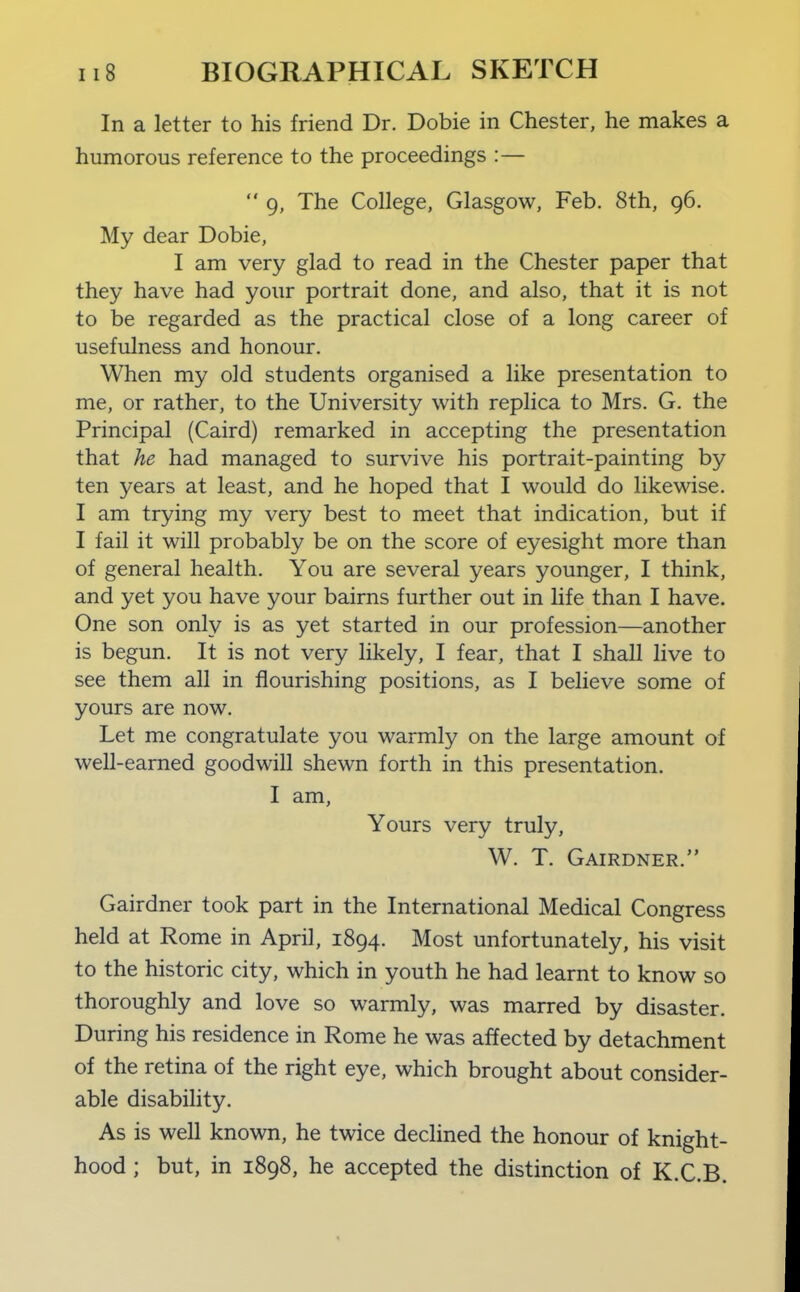 In a letter to his friend Dr. Dobie in Chester, he makes a humorous reference to the proceedings :—  9, The College, Glasgow, Feb. 8th, 96. My dear Dobie, I am very glad to read in the Chester paper that they have had your portrait done, and also, that it is not to be regarded as the practical close of a long career of usefulness and honour. When my old students organised a like presentation to me, or rather, to the University with replica to Mrs. G. the Principal (Caird) remarked in accepting the presentation that he had managed to survive his portrait-painting by ten years at least, and he hoped that I would do likewise. I am trying my very best to meet that indication, but if I fail it will probably be on the score of eyesight more than of general health. You are several years younger, I think, and yet you have your bairns further out in life than I have. One son only is as yet started in our profession—another is begun. It is not very likely, I fear, that I shall live to see them all in flourishing positions, as I believe some of yours are now. Let me congratulate you warmly on the large amount of well-earned goodwill shewn forth in this presentation. I am. Yours very truly, W. T. Gairdner. Gairdner took part in the International Medical Congress held at Rome in April, 1894. Most unfortunately, his visit to the historic city, which in youth he had learnt to know so thoroughly and love so warmly, was marred by disaster. During his residence in Rome he was affected by detachment of the retina of the right eye, which brought about consider- able disability. As is well known, he twice declined the honour of knight- hood ; but, in 1898, he accepted the distinction of K.C.B.