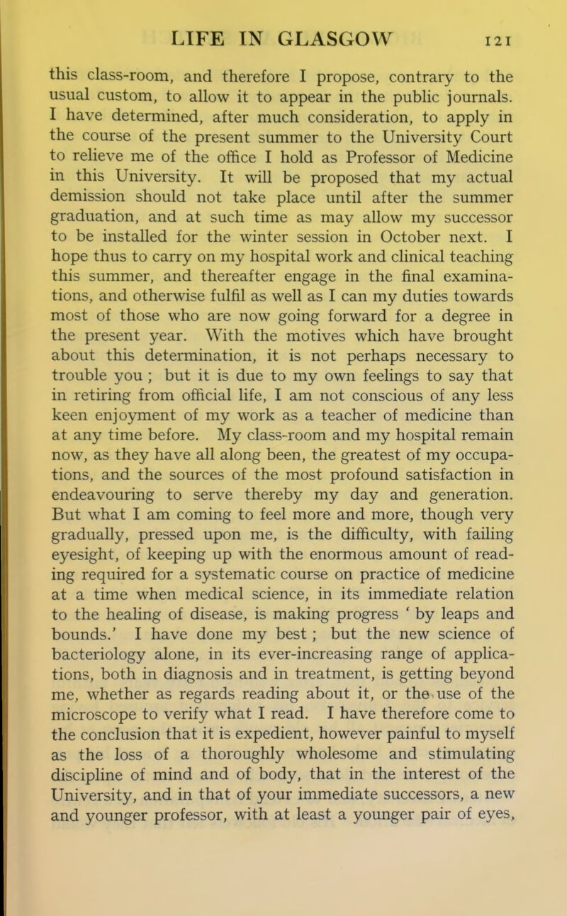 this class-room, and therefore I propose, contrary to the usual custom, to allow it to appear in the public journals. I have determined, after much consideration, to apply in the course of the present summer to the University Court to relieve me of the office I hold as Professor of Medicine in this University. It will be proposed that my actual demission should not take place until after the summer graduation, and at such time as may allow my successor to be installed for the winter session in October next. I hope thus to carry on my hospital work and clinical teaching this summer, and thereafter engage in the final examina- tions, and otherwise fulfil as well as I can my duties towards most of those who are now going forward for a degree in the present year. With the motives which have brought about this determination, it is not perhaps necessary to trouble you ; but it is due to my own feelings to say that in retiring from official life, I am not conscious of any less keen enjoyment of my work as a teacher of medicine than at any time before. My class-room and my hospital remain now, as they have all along been, the greatest of my occupa- tions, and the sources of the most profound satisfaction in endeavouring to serve thereby my day and generation. But what I am coming to feel more and more, though very gradually, pressed upon me, is the difficulty, with failing eyesight, of keeping up with the enormous amount of read- ing required for a systematic course on practice of medicine at a time when medical science, in its immediate relation to the healing of disease, is making progress ' by leaps and bounds.' I have done my best; but the new science of bacteriology alone, in its ever-increasing range of applica- tions, both in diagnosis and in treatment, is getting beyond me, whether as regards reading about it, or the use of the microscope to verify what I read. I have therefore come to the conclusion that it is expedient, however painful to myself as the loss of a thoroughly wholesome and stimulating discipline of mind and of body, that in the interest of the University, and in that of your immediate successors, a new and younger professor, with at least a younger pair of eyes.