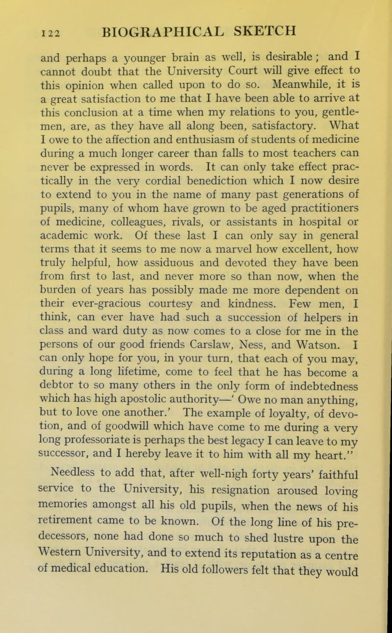 and perhaps a younger brain as well, is desirable ; and I cannot doubt that the University Court will give effect to this opinion when called upon to do so. Meanwhile, it is a great satisfaction to me that I have been able to arrive at this conclusion at a time when my relations to you, gentle- men, are, as they have all along been, satisfactory. What I owe to the affection and enthusiasm of students of medicine during a much longer career than falls to most teachers can never be expressed in words. It can only take effect prac- tically in the very cordial benediction which I now desire to extend to you in the name of many past generations of pupils, many of whom have grown to be aged practitioners of medicine, colleagues, rivals, or assistants in hospital or academic work. Of these last I can only say in general terms that it seems to me now a marvel how excellent, how truly helpful, how assiduous and devoted they have been from first to last, and never more so than now, when the burden of years has possibly made me more dependent on their ever-gracious courtesy and kindness. Few men, I think, can ever have had such a succession of helpers in class and ward duty as now comes to a close for me in the persons of our good friends Carslaw, Ness, and Watson. I can only hope for you, in your turn, that each of you may, during a long lifetime, come to feel that he has become a debtor to so many others in the only form of indebtedness which has high apostolic authority—' Owe no man anything, but to love one another.' The example of loyalty, of devo- tion, and of goodwill which have come to me during a very long professoriate is perhaps the best legacy I can leave to my successor, and I hereby leave it to him with all my heart. Needless to add that, after well-nigh forty years' faithful service to the University, his resignation aroused loving memories amongst all his old pupils, when the news of his retirement came to be known. Of the long line of his pre- decessors, none had done so much to shed lustre upon the Western University, and to extend its reputation as a centre of medical education. His old followers felt that they would