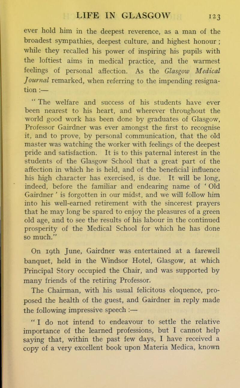 ever hold him in the deepest reverence, as a man of the broadest sympathies, deepest culture, and highest honour ; while they recalled his power of inspiring his pupils with the loftiest aims in medical practice, and the warmest feelings of personal affection. As the Glasgow Medical Journal remarked, when referring to the impending resigna- tion :—  The welfare and success of his students have ever been nearest to his heart, and wherever throughout the world good work has been done by graduates of Glasgow, Professor Gairdner was ever amongst the first to recognise it, and to prove, by personal communication, that the old master was watching the worker with feelings of the deepest pride and satisfaction. It is to this paternal interest in the students of the Glasgow School that a great part of the affection in which he is held, and of the beneficial influence his high character has exercised, is due. It wiU be long, indeed, before the familiar and endearing name of ' Old Gairdner ' is forgotten in our midst, and we will follow him into his well-earned retirement with the sincerest prayers that he may long be spared to enjoy the pleasures of a green old age, and to see the results of his labour in the continued prosperity of the Medical School for which he has done so much. On 19th June, Gairdner was entertained at a farewell banquet, held in the Windsor Hotel, Glasgow, at which Principal Story occupied the Chair, and was supported by many friends of the retiring Professor. The Chairman, with his usual felicitous eloquence, pro- posed the health of the guest, and Gairdner in reply made the following impressive speech :— I do not intend to endeavour to settle the relative importance of the learned professions, but I cannot help saying that, within the past few days, I have received a copy of a very excellent book upon Materia Medica, known