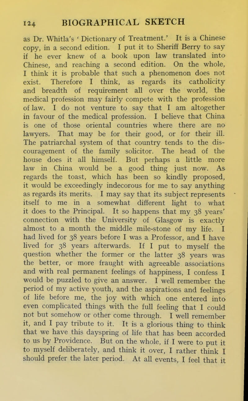 as Dr. Whitla's ' Dictionary of Treatment.' It is a Chinese copy, in a second edition. I put it to Sheriff Berry to say if he ever knew of a book upon law translated into Chinese, and reaching a second edition. On the whole, I think it is probable that such a phenomenon does not exist. Therefore I think, as regards its catholicity and breadth of requirement all over the world, the medical profession may fairly compete with the profession of law. I do not venture to say that I am altogether in favour of the medical profession. I believe that China is one of those oriental countries where there are no lawyers. That may be for their good, or for their ill. The patriarchal system of that country tends to the dis- couragement of the family solicitor. The head of the house does it all himself. But perhaps a little more law in China would be a good thing just now. As regards the toast, which has been so kindly proposed, it would be exceedingly indecorous for me to say anything as regards its merits. I may say that its subject represents itself to me in a somewhat different light to what it does to the Principal. It so happens that my 38 years' connection with the University of Glasgow is exactly almost to a month the middle mile-stone of my life. I had lived for 38 years before I was a Professor, and I have lived for 38 years afterwards. If I put to myself the question whether the former or the latter 38 years was the better, or more fraught with agreeable associations and with real permanent feelings of happiness, I confess I would be puzzled to give an answer. I well remember the period of my active youth, and the aspirations and feelings of life before me, the joy with which one entered into even complicated things with the full feeling that I could not but somehow or other come through. I well remember it, and I pay tribute to it. It is a glorious thing to think that we have this dayspring of life that has been accorded to us by Providence. But on the whole, if I were to put it to myself deliberately, and think it over, I rather think I should prefer the later period. At all events, I feel that it