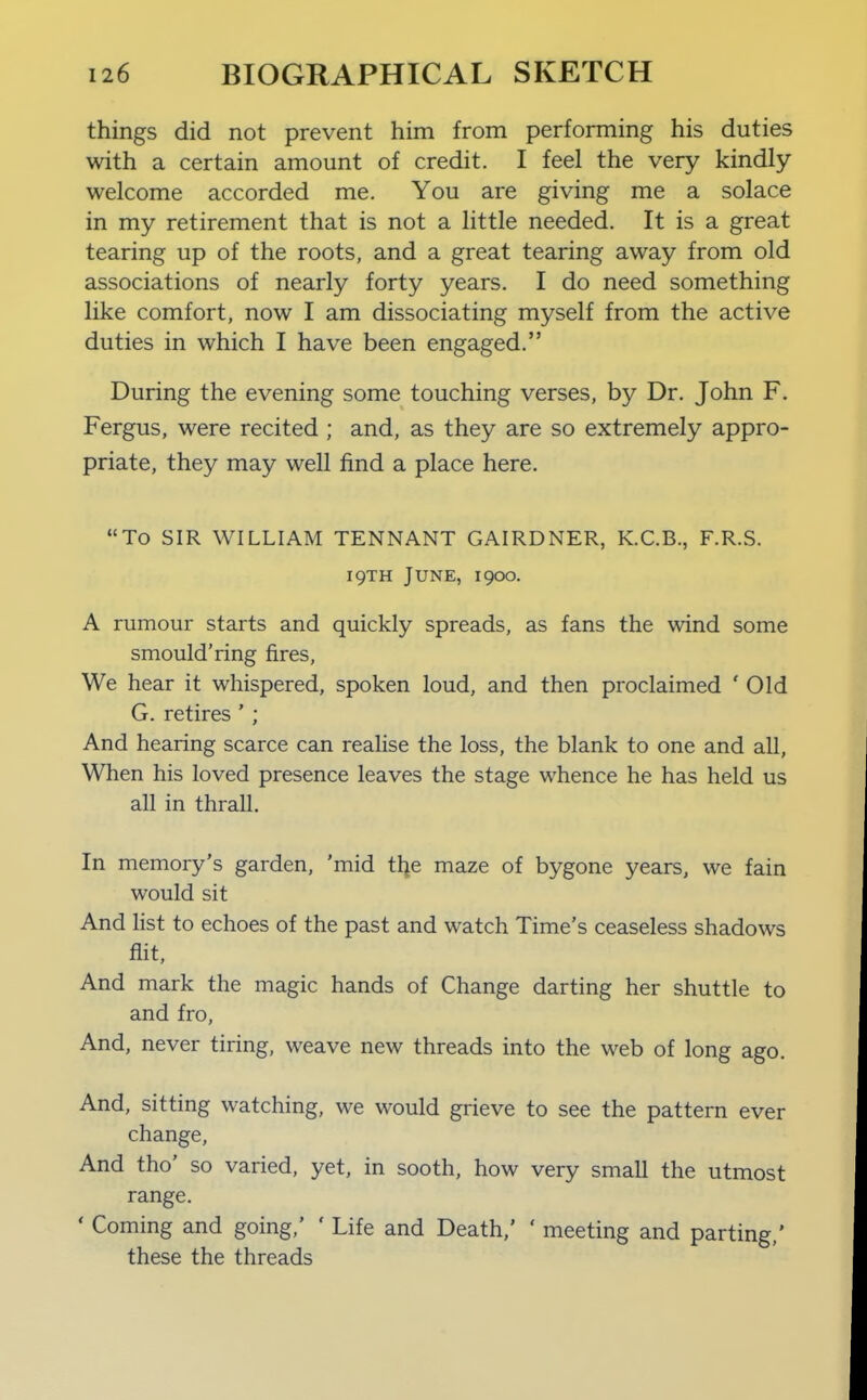 things did not prevent him from performing his duties with a certain amount of credit. I feel the very kindly- welcome accorded me. You are giving me a solace in my retirement that is not a little needed. It is a great tearing up of the roots, and a great tearing away from old associations of nearly forty years. I do need something like comfort, now I am dissociating myself from the active duties in which I have been engaged. During the evening some touching verses, by Dr. John F. Fergus, were recited ; and, as they are so extremely appro- priate, they may well find a place here. To SIR WILLIAM TENNANT GAIRDNER, K.C.B., F.R.S. 19TH June, 1900. A rumour starts and quickly spreads, as fans the wind some smould'ring fires. We hear it whispered, spoken loud, and then proclaimed ' Old G. retires ' ; And hearing scarce can realise the loss, the blank to one and all, When his loved presence leaves the stage whence he has held us all in thrall. In memory's garden, 'mid the maze of bygone years, we fain would sit And list to echoes of the past and watch Time's ceaseless shadows flit. And mark the magic hands of Change darting her shuttle to and fro. And, never tiring, weave new threads into the web of long ago. And, sitting watching, we would grieve to see the pattern ever change. And tho' so varied, yet, in sooth, how very small the utmost range. ' Coming and going,' ' Life and Death,' ' meeting and parting,' these the threads