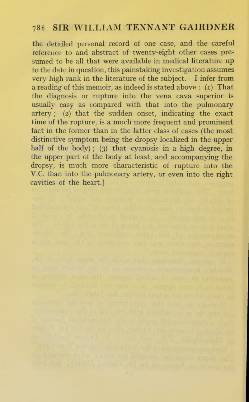 the detailed personal record of one case, and the careful reference to and abstract of twenty-eight other cases pre- sumed to be all that were available in medical literature up to the date in question, this painstaking investigation assumes very high rank in the literature of the subject. I infer from a reading of this memoir, as indeed is stated above ; (i) That the diagnosis or rupture into the vena cava superior is usually easy as compared with that into the pulmonary artery ; (2) that the sudden onset, indicating the exact time of the rupture, is a much more frequent and prominent fact in the former than in the latter class of cases (the most distinctive symptom being the dropsy localized in the upper half of the body) ; (3) that cyanosis in a high degree, in the upper part of the body at least, and accompanying the dropsy, is much more characteristic of rupture into the V.C. than into the pulmonary artery, or even into the right cavities of the heart.]