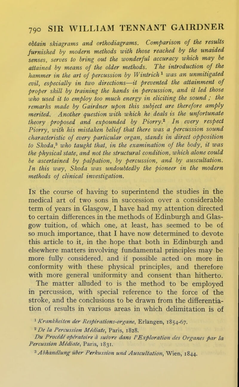 obtain skiagrams and orthodiagrams. Comparison of the results furnished by modern methods with those reached by the unaided senses, serves to bring out the wonderful accuracy which may be attained by means of the older methods. The introduction of the hammer in the art of percussion by Wintrich ^ was an unmitigated evil, especially in two directions—it prevented the attainment of proper skill by training the hands in percussion, and it led those who used it to employ too much energy in eliciting the sound ; the remarks made by Gairdner upon this subject are therefore amply merited. Another question with which he deals is the unfortunate theory proposed and expounded by Piorry.^ In every respect Piorry, with his mistaken belief that there was a percussion sound characteristic of every particular organ, stands in direct opposition to Skoda,^ who taught that, in the examination of the body, it was the physical state, and not the structural condition, which alone could be ascertained by palpation, by percussion, and by auscultation. In this way, Skoda was undoubtedly the pioneer in the modern methods of clinical investigation. In the course of having to superintend the studies in the medical art of two sons in succession over a considerable term of years in Glasgow, I have had my attention directed to certain differences in the methods of Edinburgh and Glas- gow tuition, of which one, at least, has seemed to be of so much importance, that I have now determined to devote this article to it, in the hope that both in Edinburgh and elsewhere matters involving fundamental principles may be more fully considered, and if possible acted on more in conformity with these physical principles, and therefore with more general uniformity and consent than hitherto. The matter alluded to is the method to be employed in percussion, with special reference to the force of the stroke, and the conclusions to be drawn from the differentia- tion of results in various areas in which delimitation is of * Krankheiten der Respiraiions-organe, Erlangen, 1854-67. De la Percussion Mediate, Paris, 1828. Du ProcMi op^ratoire a suivre dans VExploration des Organes par la Percussion Mediate, Paris, 1831. ^ Abhandlung iiber Perkussion und Auscultation^ Wien, 1844.