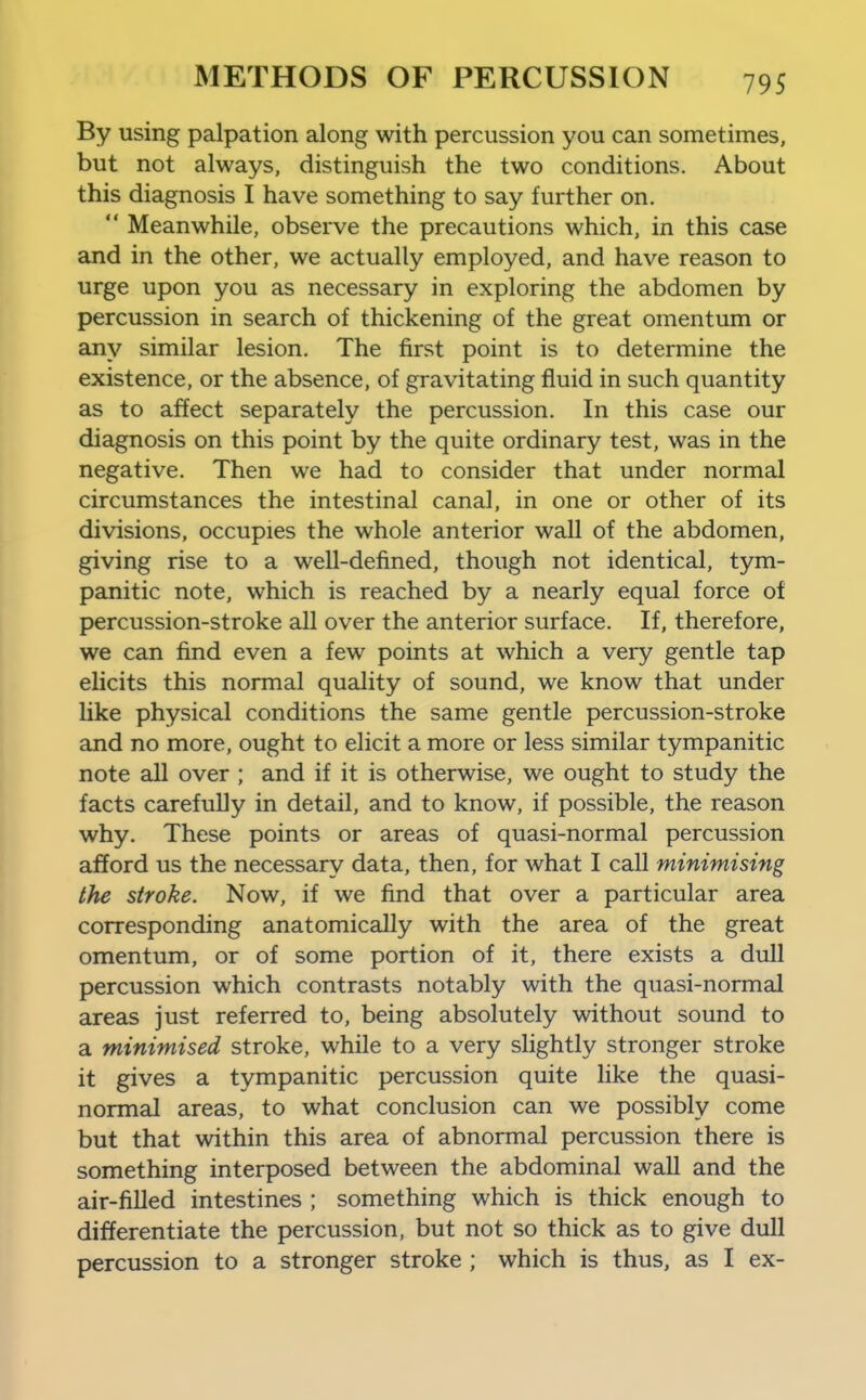 By using palpation along with percussion you can sometimes, but not always, distinguish the two conditions. About this diagnosis I have something to say further on.  Meanwhile, observe the precautions which, in this case and in the other, we actually employed, and have reason to urge upon you as necessary in exploring the abdomen by percussion in search of thickening of the great omentum or any similar lesion. The first point is to determine the existence, or the absence, of gravitating fluid in such quantity as to affect separately the percussion. In this case our diagnosis on this point by the quite ordinary test, was in the negative. Then we had to consider that under normal circumstances the intestinal canal, in one or other of its divisions, occupies the whole anterior wall of the abdomen, giving rise to a well-defined, though not identical, tym- panitic note, which is reached by a nearly equal force of percussion-stroke all over the anterior surface. If, therefore, we can find even a few points at which a very gentle tap ehcits this normal quality of sound, we know that under like physical conditions the same gentle percussion-stroke and no more, ought to elicit a more or less similar tympanitic note all over; and if it is otherwise, we ought to study the facts carefully in detail, and to know, if possible, the reason why. These points or areas of quasi-normal percussion afford us the necessary data, then, for what I call minimising the stroke. Now, if we find that over a particular area corresponding anatomically with the area of the great omentum, or of some portion of it, there exists a dull percussion which contrasts notably with the quasi-normal areas just referred to, being absolutely without sound to a minimised stroke, while to a very slightly stronger stroke it gives a tympanitic percussion quite like the quasi- normal areas, to what conclusion can we possibly come but that within this area of abnormal percussion there is something interposed between the abdominal wall and the air-filled intestines ; something which is thick enough to differentiate the percussion, but not so thick as to give dull percussion to a stronger stroke ; which is thus, as I ex-