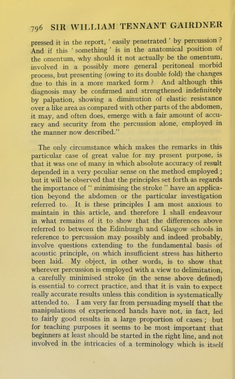 pressed it in the report, ' easily penetrated ' by percussion ? And if this ' something ' is in the anatomical position of the omentum, why should it not actually be the omentum, involved in a possibly more general peritoneal morbid process, but presenting (owing to its double fold) the changes due to this in a more marked form ? And although this diagnosis may be confirmed and strengthened indefinitely by palpation, showing a diminution of elastic resistance over a hke area as compared with other parts of the abdomen, it may, and often does, emerge with a fair amount of accu- racy and security from the percussion alone, employed in the manner now described. The only circumstance which makes the remarks in this particular case of great value for my present purpose, is that it was one of many in which absolute accuracy of result depended in a very peculiar sense on the method employed ; but it will be observed that the principles set forth as regards the importance of  minimising the stroke  have an applica- tion beyond the abdomen or the particular investigation referred to. It is these principles I am most anxious to maintain in this article, and therefore I shall endeavour in what remains of it to show that the differences above referred to between the Edinburgh and Glasgow schools in reference to percussion may possibly and indeed probably, involve questions extending to the fundamental basis of acoustic principle, on which insufficient stress has hitherto been laid. My object, in other words, is to show that wherever percussion is employed with a view to delimitation, a carefully minimised stroke (in the sense above defined) is essential to correct practice, and that it is vain to expect really accurate results unless this condition is systematically attended to. I am very far from persuading myself that the manipulations of experienced hands have not, in fact, led to fairly good results in a large proportion of cases ; but for teaching purposes it seems to be most important that beginners at least should be started in the right line, and not involved in the intricacies of a terminology which is itself