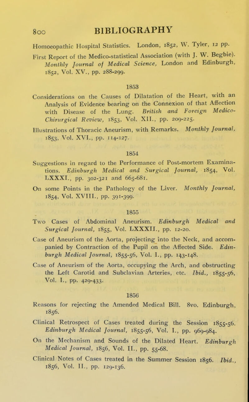 Homoeopathic Hospital Statistics. London, 1852, W. Tyler, 12 pp. First Report of the Medico-statistical Association (with J. W. Begbie). Monthly Journal of Medical Science, London and Edinburgh, 1852, Vol. XV., pp. 288-299. 1853 Considerations on the Causes of Dilatation of the Heart, with an Analysis of Evidence bearing on the Connexion of that Affection with Disease of the Lung. British and Foreign Medico- Chirurgical Review, 1853, Vol. XIL, pp. 209-225. Illustrations of Thoracic Aneurism, with Remarks. Monthly Journal, 1853, Vol. XVL, pp. 114-127. 1854 Suggestions in regard to the Performance of Post-mortem Examina- tions. Edinburgh Medical and Surgical Journal, 1854, Vol. LXXXI., pp. 302-321 and 665-681. On some Points in the Pathology of the Liver. Monthly Journal, 1854, Vol. XVHL, pp. 391-399- 1855 Two Cases of Abdominal Aneurism. Edinburgh Medical and Surgical Journal, 1855, Vol. LXXXII., pp. 12-20. Case of Aneurism of the Aorta, projecting into the Neck, and accom- panied by Contraction of the Pupil on the Affected Side. Edin- burgh Medical Journal, 1855-56, Vol. L, pp. 143-148. Case of Aneurism of the Aorta, occupying the Arch, and obstructing the Left Carotid and Subclavian Arteries, etc. Ibid., 1855-56, Vol. L, pp. 429-433- 1856 Reasons for rejecting the Amended Medical Bill. 8vo. Edinburgh, 1856. Clinical Retrospect of Cases treated during the Session 1855-56. Edinburgh Medical Journal, 1855-56, Vol. L, pp. 969-984. On the Mechanism and Sounds of the Dilated Heart. Edinburgh Medical Journal, 1856, Vol. H., pp. 55-68. Clinical Notes of Cases treated in the Summer Session 1856. Ihid., 1856, Vol. H., pp. 129-136.