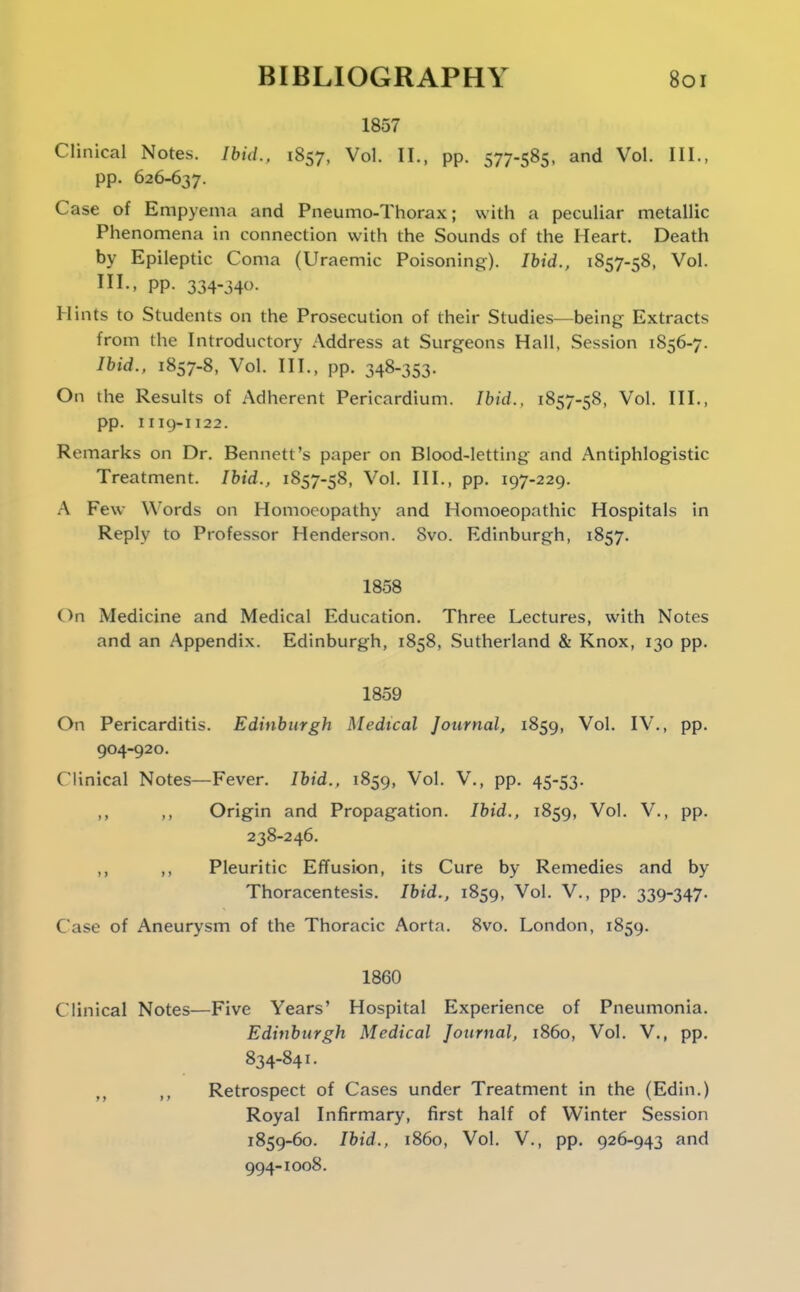 1857 Clinical Notes. Ibid.. 1857, Vol. II., pp. 577-585. and Vol. III., pp. 626-637. Case of Empyema and Pneumo-Thorax; with a peculiar metallic Phenomena in connection with the Sounds of the Heart. Death by Epileptic Coma (Uraemic Poisoning). Ibid., 1857-58, Vol. III-. PP- 334-340- Hints to Students on the Prosecution of their Studies—being Extracts from the Introductory Address at Surgeons Hall, Session 1856-7. Ibid., 1857-8, Vol. III., pp. 348-353. On the Results of Adherent Pericardium. Ibid., 1857-58, Vol. III., pp. 1119-1122. Remarks on Dr. Bennett's paper on Blood-letting and Antiphlogistic Treatment. Ibid., 1857-58, Vol. III., pp. 197-229. A Few Words on Homoeopathy and Homoeopathic Hospitals in Reply to Professor Henderson. Svo. Edinburgh, 1857. 1858 On Medicine and Medical Education. Three Lectures, with Notes and an Appendix. Edinburgh, 1858, Sutherland & Knox, 130 pp. 1859 On Pericarditis. Edinburgh Medical Journal, 1859, Vol. IV., pp. 904-920. Clinical Notes—Fever. Ibid., 1859, Vol. V., pp. 45-53. ,, Origin and Propagation. Ibid., 1859, Vol. V., pp. 238-246, ,, ,, Pleuritic Effusion, its Cure by Remedies and by Thoracentesis. Ibid., 1859, Vol. V., pp. 339-347. Case of Aneurysm of the Thoracic Aorta. 8vo. London, 1859. 1860 Clinical Notes—Five Years' Hospital Experience of Pneumonia. Edinburgh Medical Journal, i860, Vol. V., pp. 834-841. Retrospect of Cases under Treatment in the (Edin.) Royal Infirmary, first half of Winter Session 1859-60. Ibid., i860, Vol. v., pp. 926-943 and 994-1008.