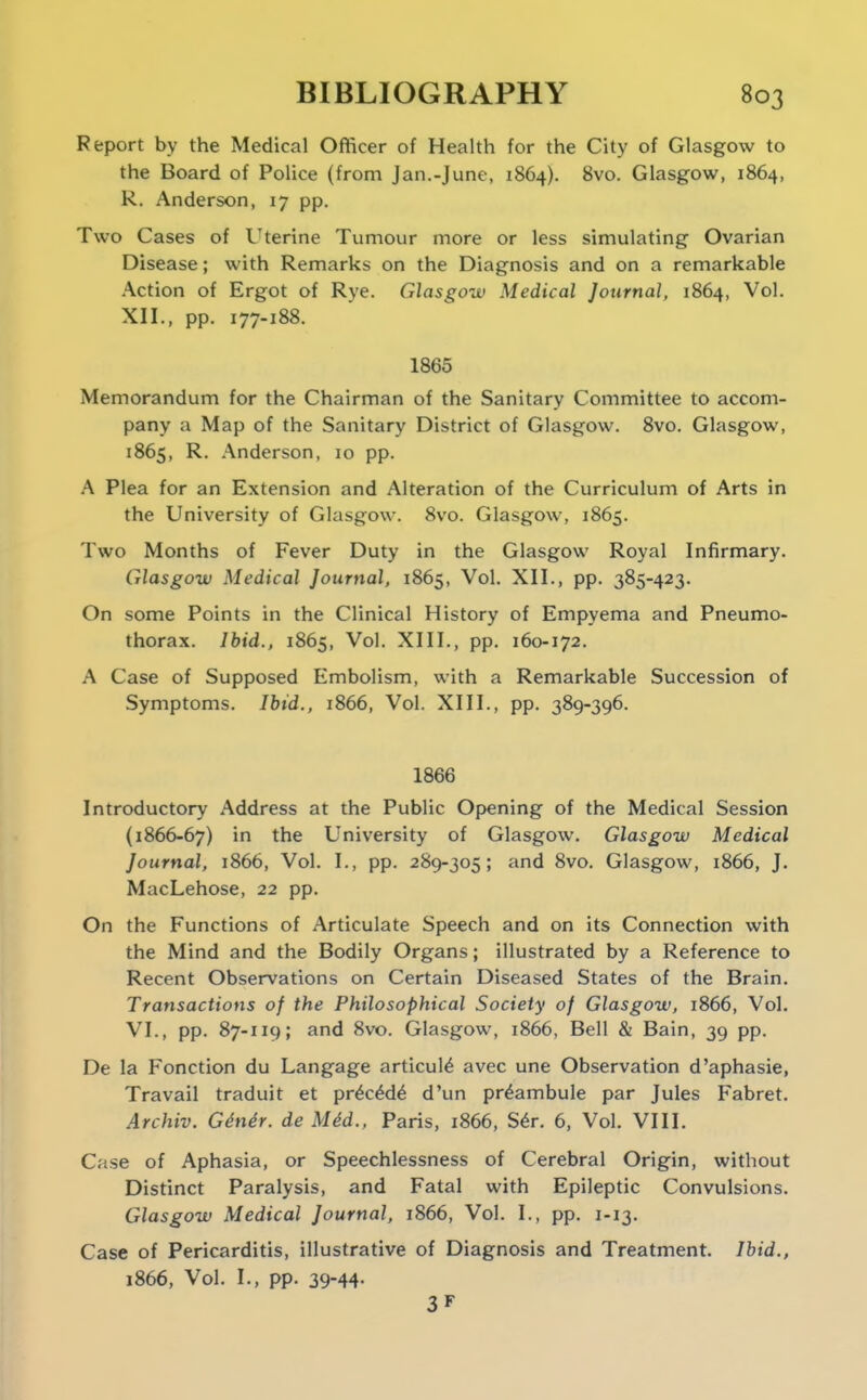 Report by the Medical Officer of Health for the City of Glasgow to the Board of Police (from Jan.-June, 1864). 8vo. Glasgow, 1864, R. Anderson, 17 pp. Two Cases of Uterine Tumour more or less simulating Ovarian Disease; with Remarks on the Diagnosis and on a remarkable Action of Ergot of Rye. Glasgow Medical Journal, 1864, Vol. XII., pp. 177-188. 1865 Memorandum for the Chairman of the Sanitary Committee to accom- pany a Map of the Sanitary District of Glasgow. 8vo. Glasgow, 1865, R. Anderson, 10 pp. .'\ Plea for an Extension and Alteration of the Curriculum of Arts in the University of Glasgow. 8vo. Glasgow, 1865. Two Months of Fever Duty in the Glasgow Royal Infirmary. Glasgow Medical Journal, 1865, Vol. XII., pp. 385-423. On some Points in the Clinical History of Empyema and Pneumo- thorax. Ibid., 1865, Vol. XIII., pp. 160-172. A Case of Supposed Embolism, with a Remarkable Succession of Symptoms. Ibid., 1866, Vol. XIII., pp. 389-396. 1866 Introductory Address at the Public Opening of the Medical Session (1866-67) in the University of Glasgow. Glasgow Medical Journal, 1866, Vol. I., pp. 289-305; and 8vo. Glasgow, 1866, J. MacLehose, 22 pp. On the Functions of Articulate Speech and on its Connection with the Mind and the Bodily Organs; illustrated by a Reference to Recent Observations on Certain Diseased States of the Brain. Transactions of the Philosophical Society of Glasgow, 1866, Vol. VI., pp. 87-119; and 8vo. Glasgow, 1866, Bell & Bain, 39 pp. De la Fonction du Langage articul^ avec une Observation d'aphasie, Travail traduit et pr^c^d^ d'un pr^ambule par Jules Fabret. Archiv. Gdndr. de M4d., Paris, 1866, S^r. 6, Vol. VIII. Case of Aphasia, or Speechlessness of Cerebral Origin, without Distinct Paralysis, and Fatal with Epileptic Convulsions. Glasgow Medical Journal, 1866, Vol. I., pp. 1-13. Case of Pericarditis, illustrative of Diagnosis and Treatment. Ibid., 1866, Vol. I., pp. 39-44- 3F