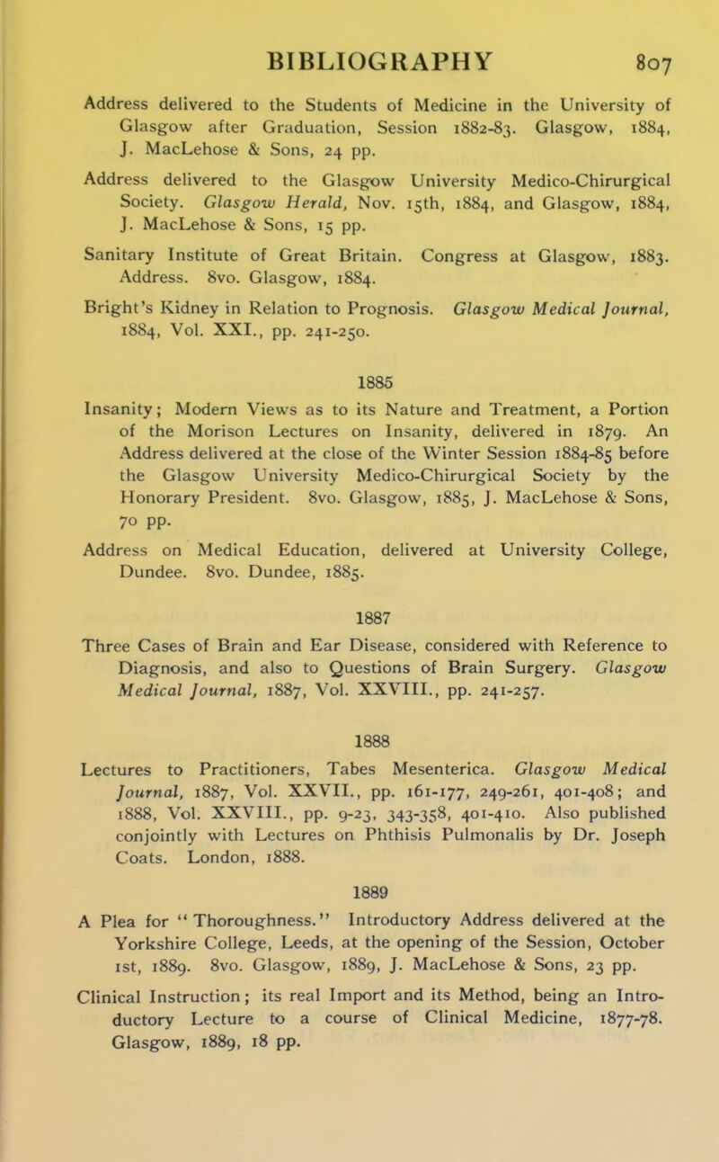 Address delivered to the Students of Medicine in the University of Glasgow after Graduation, Session 1882-83. Glasgow, 1884, J. MacLehose & Sons, 24 pp. Address delivered to the Glasgow University Medico-Chirurgical Society. Glasgow Herald, Nov. 15th, 1884, and Glasgow, 1884, J. MacLehose & Sons, 15 pp. Sanitary Institute of Great Britain. Congress at Glasgow, 1883. Address. 8vo. Glasgow, 1884. Bright's Kidney in Relation to Prognosis. Glasgow Medical Journal, 1884, Vol. XXI., pp. 241-250. 1885 Insanity; Modern Views as to its Nature and Treatment, a Portion of the Morison Lectures on Insanity, delivered in 1879. An Address delivered at the close of the Winter Session 1884-85 before the Glasgow University Medico-Chirurgical Society by the Honorary President. 8vo. Glasgow, 1885, J. MacLehose & Sons, 70 pp. Address on Medical Education, delivered at University College, Dundee. 8vo. Dundee, 1885. 1887 Three Cases of Brain and Ear Disease, considered with Reference to Diagnosis, and also to Questions of Brain Surgery. Glasgow Medical Journal, 1887, Vol. XXVIII., pp. 241-257. 1888 Lectures to Practitioners, Tabes Mesenterica. Glasgow Medical Journal, 1887, Vol. XXVII., pp. 161-177, 249-261, 401-408; and 1888, Vol. XXVIII., pp. 9-23, 343-358, 401-410. Also published conjointly with Lectures on Phthisis Pulmonalis by Dr. Joseph Coats. London, 1888. 1889 A Plea for Thoroughness. Introductory Address delivered at the Yorkshire College, Leeds, at the opening of the Session, October ist, 1889. 8vo. Glasgow, 1889, J. MacLehose & Sons, 23 pp. Clinical Instruction; its real Import and its Method, being an Intro- ductory Lecture to a course of Clinical Medicine, 1877-78. Glasgow, 1889, 18 pp.