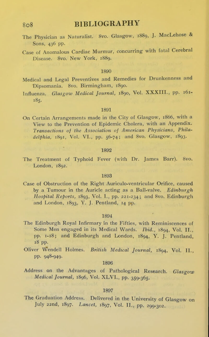 The Physician as NaturaHst. 8vo. Glasgow, i88g, J. MacLehose & Sons, 436 pp. Case of Anomalous Cardiac Murmur, concurring with fatal Cerebral Disease. Svo. New York, 1889. 1890 Medical and Legal Preventives and Remedies for Drunkenness and Dipsomania. Svo. Birmingham, 1890. Influenza. Glasgow Medical Journal, 1890, Vol. XXXIII., pp. 161- 185. 1891 On Certain Arrangements made in the City of Glasgow, 1866, with a View to the Prevention of Epidemic Cholera, with an Appendix. Transactions of the Association of American Physicians, Phila- delphia, 1891, Vol. VI., pp. 56-74; and Svo. Glasgow, 1893. 1892 The Treatment of Typhoid Fever (with Dr. James Barr). Svo. London, 1892. 1893 Case of Obstruction of the Right Auriculo-ventricular Orifice, caused by a Tumour in the Auricle acting as a Ball-valve. Edinburgh Hospital Reports, 1S93, Vol. I., pp. 221-234; and Svo. Edinburgh and London, 1893, Y. J. Pentland, 14 pp. 1894 The Edinburgh Royal Infirmary in the Fifties, with Reminiscences of Some Men engaged in its Medical Wards. Ibid., 1894, ^o'- H-- pp. 1-18; and Edinburgh and London, 1894, Y. J. Pentland, 18 pp. Oliver Wendell Holmes. British Medical Journal, 1894, Vol. II., pp. 94S-949. 1896 Address on the Advantages of Pathological Research. Glasgow Medical Journal, 1896, Vol. XLVL, pp. 359-365, 1897 The Graduation Address. Delivered in the University of Glasgow on July 22nd, 1897. Lancet, 1897, Vol. II., pp. 299-302.