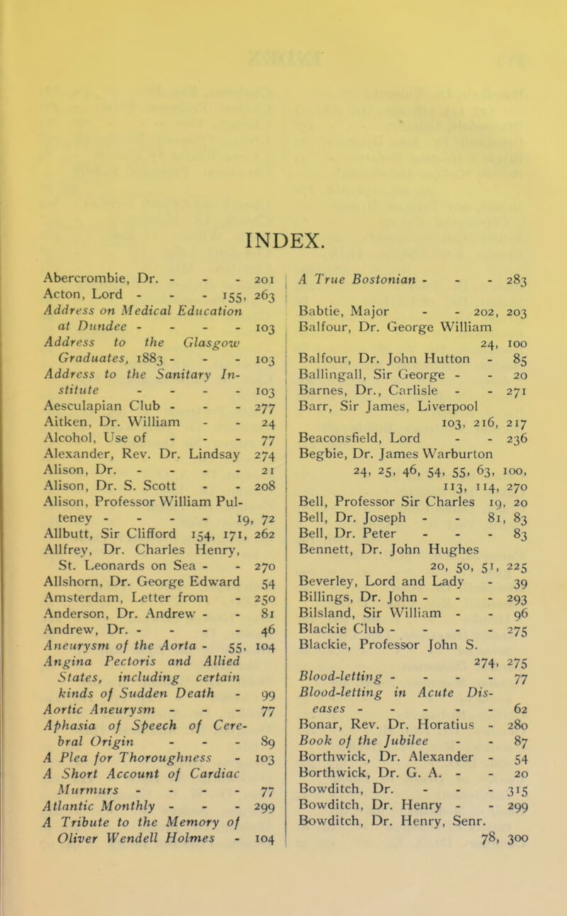 INDEX. Abercrombie, Dr. - - - 201 Acton, Lord - - - 155. 263 Address on Medical Education at Dundee - - - - 103 Address to the Glasgow Graduates, 1883 - - - 103 Address to the Sanitary In- stitute . - . . 103 Aesculapian Club - - - 277 Aitken, Dr. William - - 24 Alcohol, Use of - - - 77 Alexander, Rev. Dr. Lindsay 274 Alison, Dr. - - - - 21 Alison, Dr. S. Scott - - 208 Alison, Professor William Pul- teney - - - - 19, 72 Allbutt, Sir Clifford 154, 171, 262 Allfrey, Dr. Charles Henry, St. Leonards on Sea - - 270 Allshorn, Dr. George Edward 54 Amsterdam, Letter from - 250 Anderson, Dr. Andrew - - 81 Andrew, Dr. - - - - 46 Aneurysm of the Aorta - 55, 104 Angina Pectoris and Allied States, including certain kinds of Sudden Death - 99 Aortic Aneurysm - - - 77 Aphasia of Speech of Cere- bral Origin - - - Sg A Plea for Thoroughness - 103 A Short Account of Cardiac Murmurs - - - - 77 Atlantic Monthly - - - 299 A Tribute to the Memory of Oliver Wendell Holmes - 104 , A True Bostonian - - - 283 Babtie, Major - - 202, 203 Balfour, Dr. George William ! 24, 100 Balfour, Dr. John Hutton - 85 Balling-all, Sir George - - 20 ! Barnes, Dr., Carlisle - - 271 ; Barr, Sir James, Liverpool I 103, 216, 217 I Beaconsfield, Lord - - 236 Begbie, Dr. James Warburton 24. 25, 46, 54. 55. 63, 100, 113, 114, 270 Bell, Professor Sir Charles 19, 20 Bell, Dr. Joseph - - 81, 83 Bell, Dr. Peter - - . 83 Bennett, Dr. John Hughes 20. 50, 51, 225 Beverley, Lord and Lady - 39 Billings, Dr. John - - - 293 Bilsland, Sir William - - 96 Blackie Club - - . - 275 Blackie, Professor John S. 274. 275 Blood-letting - - - - 77 Blood-letting in Acute Dis- eases ----- 62 Bonar, Rev. Dr. Horatius - 280 Book of the Jubilee - - 87 Borthwick, Dr. Alexander - 54 Borthwick, Dr. G. A. - - 20 Bowditch, Dr. - - - 315 Bowditch, Dr. Henry - - 299 Bowditch, Dr. Henry, Senr. 78, 300