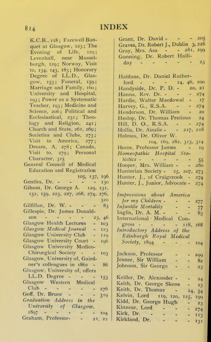 K.C.B.,ii8; Farewell Ban- quet at Glasgow, 123 ; The Evening of Life, 129; Levenhall, near Mussel- burgh, 129; Norway, Visit to, 134, 143, 183; Honorary Degree of LL.D., Glas- gow, 153; Funeral, 159; Marriage and Family, 160; University and Hospital, 193 ; Power as a Systematic Teacher, 193 ; Medicine and Science, 206; Political and Ecclesiastical, 231; Theo- logy and Religion, 241; Church and State, 261, 269; Societies and Clubs, 273; Visit to America, 277; Dream, A, 278; Canada, Visit to, 279; Personal Character, 315 General Council of Medical Education and Registration 105, 137, 196 Gentles, Dr, - 130 Gibson, Dr, George A. 129, 131, 152, 159, 223, 227, 268, 274, 276, 320 Gilfillan, Dr. W. - - - 83 Gillespie, Dr. James Donald- son - - - - 23, 46 Glasgow Health Lectures - 103 Glasgow Medical Journal - 123 Glasgow University Club - 119 Glasgow University Court - 196 Glasgow University Medico- Chirurgical Society - - 103 Glasgow, University of, Gaird- ner's colleagues in 1862 - 86 Glasgow, University of, offers LL.D, Degree - - . 153 Glasgow Western Medical Club 276 Goff, Dr, Bruce - - - 319 Graduation Address in the University of Glasgow, 1897 - - . _ . 104 Graham, Professor- - 21, 22 Grant, Dr. David - - - 205 Graves, Dr. Robert J., Dublin 3, 226 Gray, Mrs. Asa - - 281, 299 Gunning, Dr. Robert Halli- day ----- 23 Haldane, Dr. Daniel Ruther- ford - - - 24, 46, 100 Handyside, Dr. P. D. - 20, 21 Hanna, Rev. Dr. - - - 274 Hardie, Walter Macdowal - 17 Harvey, G., R.S.A, - - 274 Henderson, Dr. William - 20 Heslop, Dr. Thomas Pretious 24 Hill, D. O., R.S.A. - - 274 Hollis, Dr. Ainslie - - 217, 218 Holmes, Dr. Oliver W. 104, 169, 282, 313, 314 Home, Professor James - 19 Homeopathic Hospital Sta- tistics ----- 55 Hooper, Mrs. William - - 280 Hunterian Society - 25, 207, 273 Hunter, J., of Craigcrook - 274 Hunter, J., Junior, Advocate - 274 Impressions about America for my Children - 277 Infantile Mortality - - 77 Inglis, Dr, A. M, - - - 83 International - Medical Con- gress - - - - 118, 168 Introductory Address of the Edinburgh Royal Medical Society, 1894 - . _ 104 Jackson, Professor Jenner, Sir William Johnson, Sir George 299 82 23 Keiller, Dr. Alexander - - 24 Keith, Dr. George Skene - 23 Keith, Dr. Thomas - 24, 54 Kelvin, Lord 119, 120, 125, 199 Kidd, Dr. George Hugh - 23 Kinnear, Lord - - . 274 Kirk, Dr. - - . - 113 Kirkland, Dr. - _ - 131