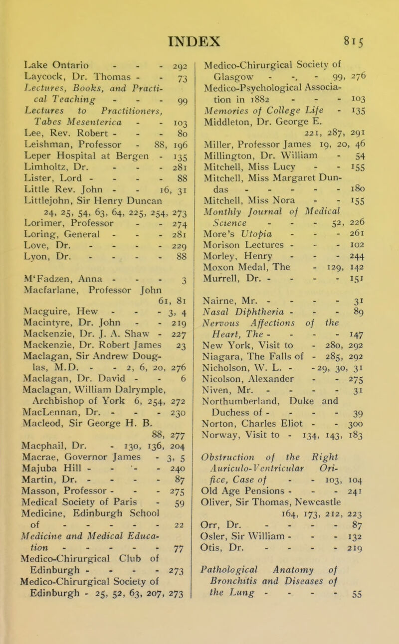 Lake Ontario - - . 292 Laycock, Dr. Thomas - - 73 Lectures, Books, and Practi- cal Teaching - . . Lectures to Practitioners, Tahes Mesenterica - - 103 Lee, Rev. Robert - - - 80 Leishman, Professor - 88, 196 Leper Hospital at Bergen - 135 Limholtz, Dr. ... 281 Lister, Lord - . - - 88 Little Rev. John - - 16, 31 Littlejohn, Sir Henry Duncan 24. 25, 54, 63, 64, 225, 254, 273 Lorimer, Professor - - 274 Loring, General - - - 281 Love, Dr. - 229 Lyon, Dr. - - - - 88 M'Fadzen, Anna - - - 3 Macfarlane, Professor John 61, 81 Macguire, Hew - - - 3. 4 Macintyre, Dr. John - - 219 Mackenzie, Dr. J. A. Shaw - 227 Mackenzie, Dr. Robert James 23 Maclagan, Sir Andrew Doug- las, M.D. - - 2, 6, 20, 276 Maclagan, Dr. David - - 6 Maclagan, William Dalrymple, Archbishop of York 6, 254, 272 MacLennan, Dr. - . - 230 Macleod, Sir George H. B. 88, 277 Macphail, Dr. - 130, 136, 204 Macrae, Governor James - 3, 5 Majuba Hill - - - - 240 Martin, Dr. - - - - 87 Masson, Professor - - - 275 Medical Society of Paris - 59 Medicine, Edinburgh School of 22 Medicine and Medical Educa- tion ----- 77 Medico-Chirurgical Club of Edinburgh - 273 Medico-Chirurgical Society of Edinburgh - 25, 52, 63, 207, 273 Medico-Chirurgical Society of Glasgow - -, - 99. 276 Medico-Psychological Associa- tion in 1882 - - - 103 Memories of College Life - 135 Middleton, Dr. George E, 221, 287, 291 Miller, Professor James 19, 20, 46 Millington, Dr. William - 54 Mitchell, Miss Lucy - - 155 Mitchell, Miss Margaret Dun- das 180 Mitchell, Miss Nora - - 155 Monthly Journal of Medical Science - - - 52, 226 More's Utopia - - - 261 Morison Lectures - - - 102 Morley, Henry ... 244 Moxon Medal, The - 129, 142 Murrell, Dr. - - - - 151 Nairne, Mr. - - - - 31 Nasal Diphtheria - - - 89 Nervous Affections of the Heart, The - - - - 147 New York, Visit to - 280, 292 Niagara, The Falls of - 285, 292 Nicholson, W. L. - -29, 30, 31 Nicolson, Alexander - - 275 Niven, Mr. - - - - 31 Northumberland, Duke and Duchess of - - - - 39 Norton, Charles Eliot - - 300 Norway, Visit to - 134, 143, 183 Obstruction of the Right Auriculo-V ciitricular Ori- fice, Case of - - 103, 104 Old Age Pensions - - - 241 Oliver, Sir Thomas, Newcastle 164, 173, 212, 223 Orr, Dr. .... 87 Osier, Sir William ... 132 Otis, Dr. - - - - 219 Pathological Anatomy of Bronchitis and Diseases of the Lung .... 55