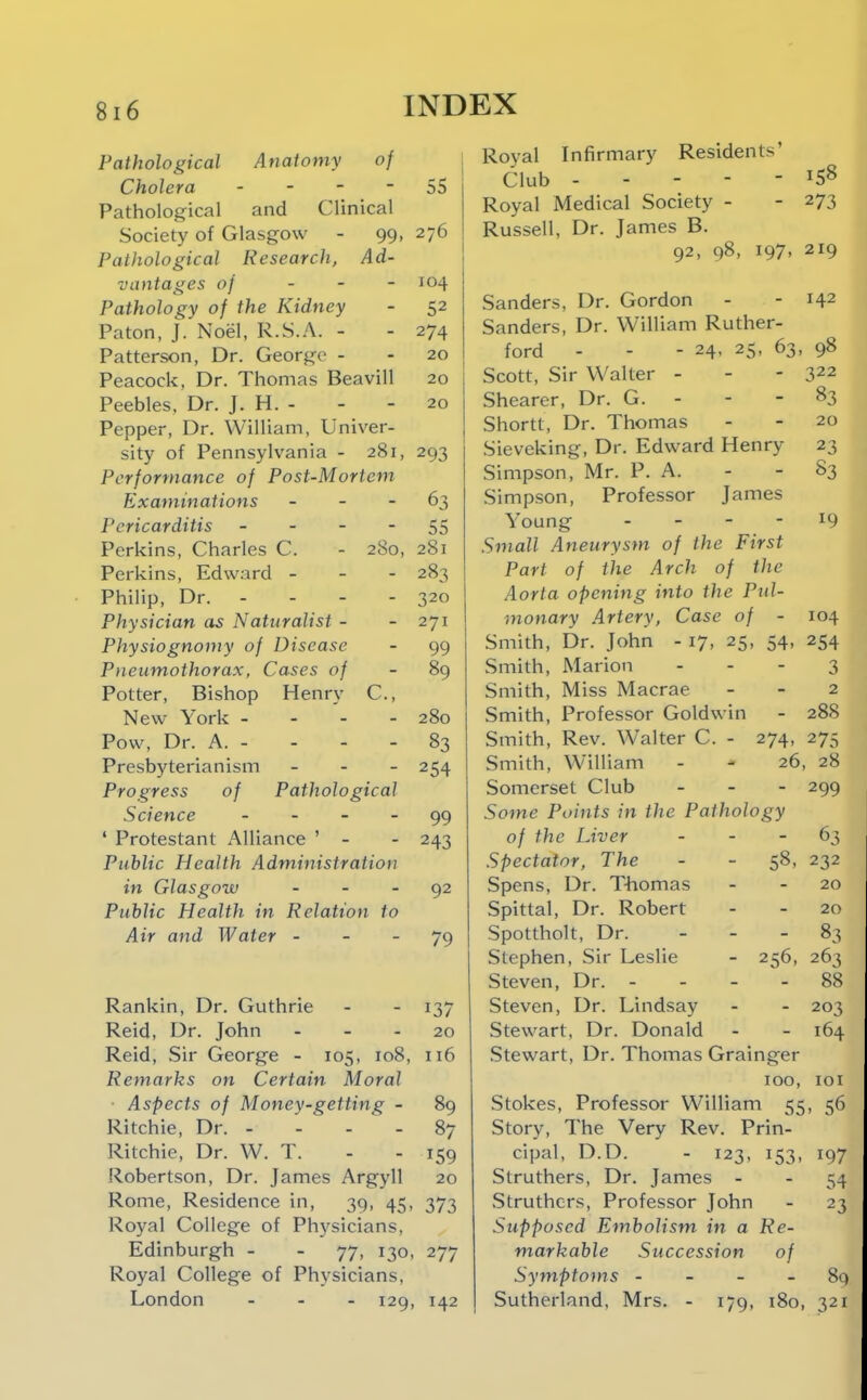 Anaiomy of 99- Ad- Fathological Cholera - Pathological and Clinical Society of Glasgow Pathological Research, vantages of . . - Pathology of the Kidney Paton, J. Noel, R.S.A. - Patterson, Dr. George - Peacock, Dr. Thomas Beavill Peebles. Dr. J. H. - Pepper, Dr. William, Univer- sity of Pennsylvania - 281, Performance of Post-Mortem Examinations . - - Pericarditis _ - - - Perkins, Charles C. Perkins, Edward - Philip, Dr. - Physician as Naturalist - Physiognomy of Disease Pneumothorax, Cases of Potter, Bishop Henry New York - - - Pow, Dr. A. - Presbyterianism Progress of Science _ . _ _ ' Protestant Alliance ' - Public Health Administration in Glasgow _ . _ Public Health in Relation to Air and Water - - - 280, C, Pathological 55 276 104 52 274 20 20 20 293 DO 281 283 320 271 99 89 280 83 254 99 243 92 79 - 137 20 108, 116 89 Rankin, Dr. Guthrie Reid, Dr. John Reid, Sir George - 105 Remarks on Certain Moral ■ Aspects of Money-getting - Ritchie, Dr. - - - - Ritchie, Dr. W. T. Robertson, Dr. James Argyll Rome, Residence in, 39, 45, 373 Royal College of Physicians, Edinburgh - - 77, 130, 277 Royal College of Physicians. London ... 129, 142 87 159 20 Royal Infirmary Residents' Club Royal Medical Society - - 273 Russell, Dr. James B. 92, 98, 197, 219 Sanders, Dr. Gordon - - 142 Sanders, Dr. William Ruther- ford - - - 24, 25, 63, 98 322 83 20 23 83 19 104 254 3 2 288 Scott, Sir Walter - Shearer, Dr. G. - - - Shortt, Dr. Thomas Sieveking, Dr. Edward Henry Simpson, Mr. P. A. Simpson, Professor James Young . - - - Small Aneurysm of the First Part of the Arch of the Aorta opening into the Pul- monary Artery, Case of - Smith, Dr. John - 17, 25, 54 Smith, Marion . . - Smith, Miss Macrae Smith, Professor Goldwin Smith, Rev. Walter C. - 274, 275 Smith, William - - 26, 28 Somerset Club _ . - 299 Some Points in the Pathology of the Liver - - - 63 Spectator, The - - 58, 232 Spens, Dr. T-homas _ - 20 Spittal, Dr. Robert - - 20 Spottholt, Dr. - - - 83 Stephen, Sir Leslie - 256, 263 Steven, Dr. - - - - 88 Steven, Dr. Lindsay - - 203 Stewart, Dr. Donald - - 164 Stewart, Dr. Thomas Grainger 100, 10 Stokes, Professor William 55, 5( Story, The Very Rev. Prin- cipal, D.D. - 123, 153, 19' Struthers, Dr. James - - 5. .Struthers, Professor John - 2 Supposed Embolism in a Re- markable Succession of Symptoms - - - - 8 Sutherland, Mrs. - 179, 180, 32