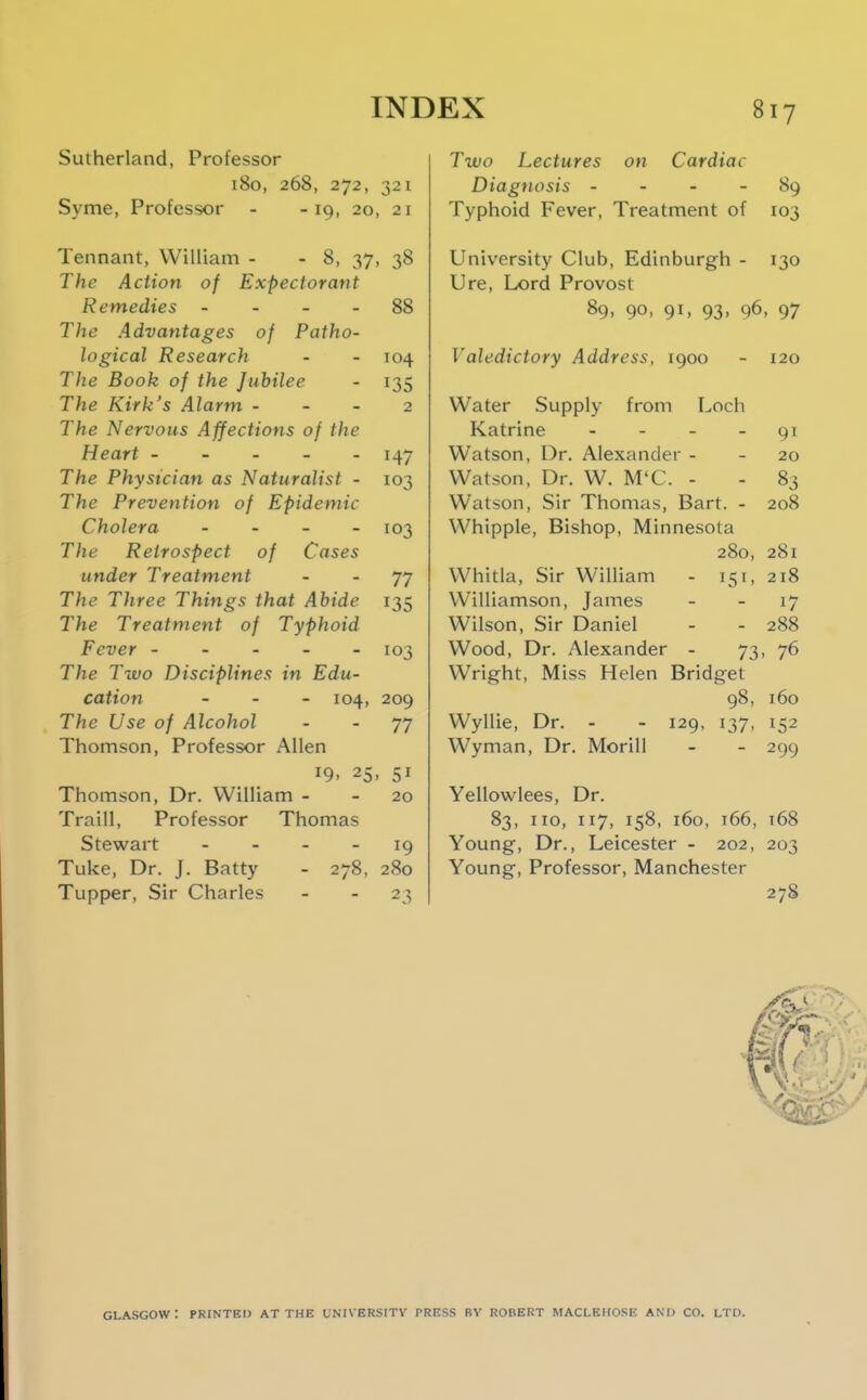 Sutherland, Professor 180, 268, 272, 321 Syme, Professor - -19, 20, 21 Tennant, William - - 8, 37, 38 The Action of Expectorant Remedies - - - - 88 The Advantages of Patho- logical Research - - 104 The Book of the Jubilee - 135 The Kirk's Alarm - - - 2 The Nervous Affections of the Heart ----- 147 The Physician as Naturalist - 103 The Prevention of Epidemic Cholera - 103 The Retrospect of Cases under Treatment - - 77 The Three Things that Abide 135 The Treatment of Typhoid Fever ----- 103 The Two Disciplines in Edu- cation - . - 104, 209 The Use of Alcohol - - 77 Thomson, Professor Allen 19. 25, 51 Thomson, Dr. William - - 20 Traill, Professor Thomas Stewart - - - - 19 Tuke, Dr. J. Batty - 278, 280 Tupper, Sir Charles - - 23 Two Lectures on Cardiac Diagnosis - - - - 89 Typhoid Fever, Treatment of 103 University Club, Edinburgh - 130 Ure, Lord Provost 89, 90, 91, 93, 96, 97 Valedictory Address, 1900 - 120 Water Supply from Loch Katrine - - - - 91 Watson, Dr. Alexander - - 20 Watson, Dr. W. M'C. - - 83 Watson, Sir Thomas, Bart. - 208 Whipple, Bishop, Minnesota 280, 281 Whitla, Sir William - 151, 218 Williamson, James - - 17 Wilson, Sir Daniel - - 288 Wood, Dr. Alexander - 73. 76 Wright, Miss Helen Bridget 98, 160 Wyllie, Dr. - - 129, 137, 152 Wyman, Dr. MoriU - - 299 Yellowlees, Dr. 83, 110, 117, 158, 160, 166, 168 Young, Dr., Leicester - 202, 203 Young, Professor, Manchester 278 Glasgow: printed at the universitv press by Robert maclehosk and co. ltd.