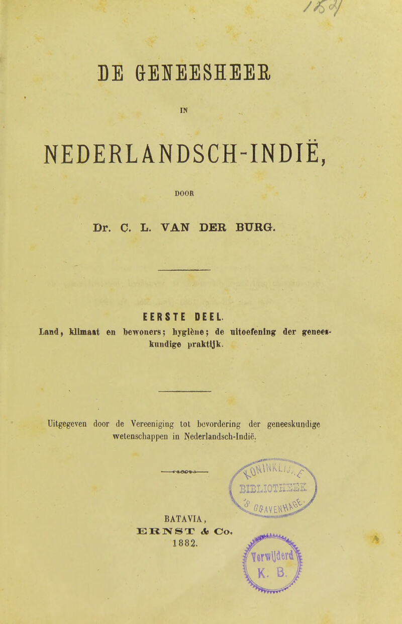 IN NEDERLANDSCH-INDIË, DOOR Dr. C. L, VAN DER BURG. EERSTE DEEL. Land, klimaat en bewoners; bygiène; de uitoefening der geneei- knndige praktik. Uitgegeven door de Vereeniging tot bevordering der geneeskundige wetenschappen in Nederlandscli-Indië. BATAVIA, ERNST de Co,