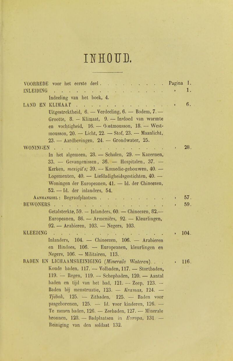 IIHOÏÏD. VOORREDE voor het eerste deel Pagina I. INLEIDING • 1. Indeeling van het boek, 4. LAND EN KLIMAAT • 6. Uitgestrektheid, 6. — Verdeeling, 6. — Bodem, 7. — Grootte, 8. - Klimaat, 9. — Invloed van warmte en vochtigheid, 16. — Oostmousson, 18. — West- mousson, 20. — Licht, 22. — Stof, 23. — Maanlicht, 23. — Aardbevingen, 24. — Grondwater, 25. WONINIIEN .28. In het algemeen, 28. — Scholen, 29. — Kazernen, 33. — Gevangenissen, 36. — Hospitalen, 37. — Kerken, mesigit's; 39. — Komedie-gebouwen, 40. — Logementen, 40. — Liefdadigheidsgestichten, 40. — Woningen der Europeanen, 41. — ld. der Chineezen, 52. — ld. der inlanders, 54. Aanhargsel: Begraafplaatsen • 57. BEWONERS .59. Getalsterkte, 59. — Inlanders, 60. — Chineezen, 82.— Europeanen, 86. — Armeniërs, 92. — Kleurlingen, 92. — Arabieren, 103. — Negers, 103. KLEEOING .104. Inlanders, 104. — Chineezen, 106. — Arabieren en Hindoes, 106. — Europeanen, kleurlingen cn Negers, 106. — Militairen, 113. BADEN EN LICHAAMSREINIGING {Mincralo Wateren) . . .116. Koude baden, 117. — Volbaden, 117. — Stortbaden, 119. — Regen, 119. — Schepbaden, 120. — Aantal baden en tijd van hel bad, 121. — Zeep, 123. — Daden bij menstruatie, 123. ~ Kramas, 124. — Tjèhok, 125. — Zitbaden, 125. — Baden voor pasgeborenen, 125. — ld. voor kinderen, 126. — Tc zamen baden, 126. — Zeebaden, 127. — Minerale bronnen, 128. — Badplaalscn ia Europa, 131. — Reiniging van den soldaat 132.