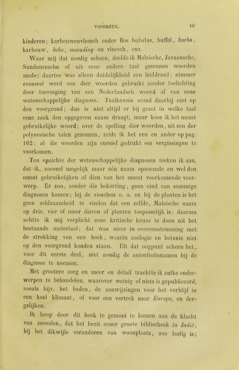 llt kinderen; karbouwenvleesch onder Bos bubnhis, buffel, harho, karbouw, kebo, moending en vleesch, enz. Waar mij dat noodig scheen, deelde ik Maleische, Javaansche, Sundaneesche of uit eene andere taal genomen woorden mede; daartoe was alleen duidelijkheid een leiddraad; nimmer evenwel werd een dier woorden gebruikt zonder toelichting door toevoeging van een Nederlandsch woord of van eene wetenschappelijke diagnose. Taalkennis stond daarbij niet op den voorgrond; dus is niet altijd er bij gezet in welke taal eene zaak den opgegeven naam draagt, maar koos ik hel meest gebruikelijke woord; over de spelling dier woorden, uit een der Polynesische talen genomen, zeide ik het een en ander op pag. 162; al die woorden zijn cursief gedrukt om vergissingen te voorkomen. Ten opzichte der wetenschappelijke diagnosen teeken ik aan, dal ik, zooveel mogelijk maar één naam opnoemde en welden meest gebruikelijken of dien van het meest voorkomende voor- werp. Er zou, zonder die bekorting, geen eind aan sommige diagnosen komen; bij de visschen o. a. en bij de planten is het geen zeldzaamheid te vinden dat een zelfde, Maleische naam op drie, vier of meer dieren of planten toepasselijk is; daarom achtte ik mij verplicht eene kritische keuze te doen uit het bestaande materiaal; dat was meer in overeenstemming met de strekking van een boek, waarin zoölogie en botanie niet op den voorgrond konden staan. Uit dat oogpunt scheen het, voor dit eerste deel, niet noodig de autoriteitsnamen bij de diagnose te noemen. Met groolere zorg en meer en détail trachtte ik zulke onder* werpen te behandelen, waarover weinig of niets is gepubliceerd^ zooals bijv. het baden, de aanwijzingen voor het verblijf in een koel klimaat, of voor een vertrek naar Europa, en der- gelijken. Ik hoop door dit boek te gemoet te komen aan de klacht van zoovelen, dal het bezit eener groote bibliotheek in hdië^ bij hel dikwijls veranderen van woonplaats, zoo lastig is;