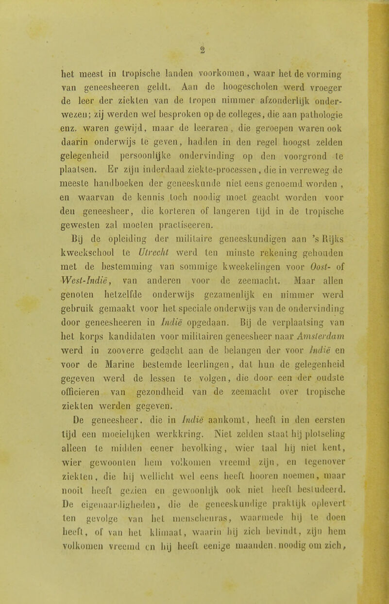 het meest in tropische landen voorkomen, waar het de vorming van geneesheeren geldt. Aan de hoogescholen werd vroeger de leer der ziekten van de tropen nimmer alzoiiderlijk onder- wezen; zij werden wel besproken op de colleges, die aan pathologie euz. waren gewijd, maar de leeraren, die geroepen waren ook daarin onderwijs te geven, hadden in den regel hoogst zelden gelegenheid persoonlijke ondervinding op den voorgrond te plaatsen. Er zijn inderdaad ziekte-processen, die in verreweg de meeste handboeken der gcneesknnde niet eens genoemd vvorden , en waarvan de kennis toch nooilig moet geacht worden voor den geneesheer, die kor teren of langeren lijd in de tropische gewesten zal moeten pracliseeren. Bij de opleiding der militaire geneeskundigen aan 's Rijks kweekschool te Ulrechl werd ten minste rekening gehouden met de heslemming van sommige kweekeliiigen voor Oost- of Wesl-Indië, van anderen voor de zeemacht. Maar allen genoten hetzelfde onderwijs gezamenlijk en nimmer werd gebruik gemaakt voor het speciale onderwijs van de ondervinding door geneesheeren in Indië opgedaan. Bij de verplaatsing van het korps kandidaten voor militaii'en geneesheer naar Amsterdam werd in zooverre gedacht aan de belangen der voor Indië en voor de Marine bestemde leerlingen, dal hun de gelegenheid gegeven werd de lessen te volgen, die door een der oudste officieren van gezondheid van de zeemacht over tropische ziekten werden gegeven. De geneesheer, die in Indië aankomt, heeft in den eersten tijd een moeielijken werkkring. Niet zelden slaat hij plotseling alleen te midden eener hevolking, wier taal hij niet kent, wier gewoonten hem volkomen vreemd zijn, en tegenover ziekten, die hij wellicht wel eens heeft hooren noemen, maar nooit heeft ge/.ien en gewoonlijk ook niet heeft bestudeerd. De eigenaar.ligheiien, die de geneeskundige praktijk oplevert ten gevolge van het menschenras, waarmede hij te doen heeft, of van het klimaat, waarin hij zich bevindt, zijn hem volkomen vreemd tn hij heeft eeni^je maanden, noodig om zich,