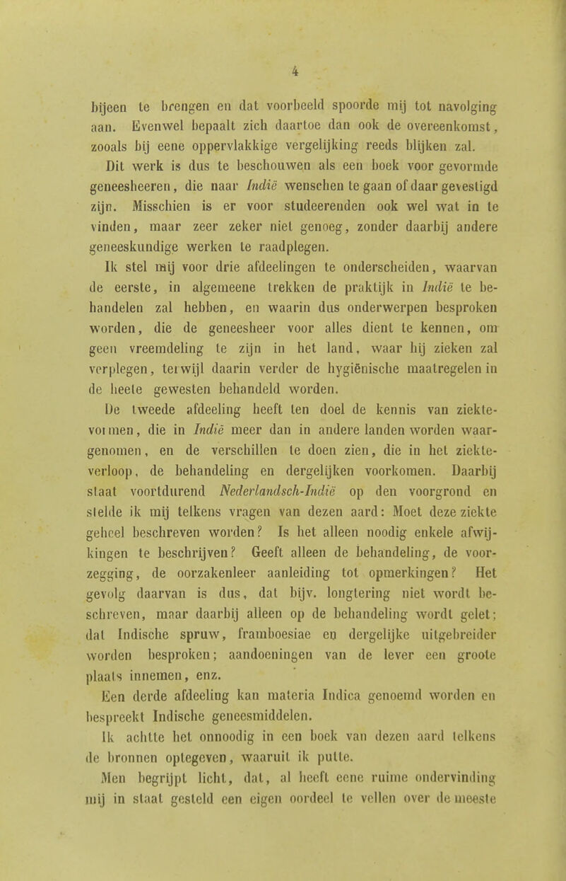 bijeen te brengen en dat voorbeeld spoorde mij tot navolging aan. Evenwel bepaalt zich daartoe dan ook de overeenkomst, zooals bij eene oppervlakkige vergelijking reeds blijken zal. Dit werk is dus te beschouwen als een boek voor gevormde geneesheeren, die naar Indië wenschen te gaan of daar gevestigd zijn. Misschien is er voor studeerenden ook wel wat in te vinden, maar zeer zeker niet genoeg, zonder daarbij andere geneeskundige werken te raadplegen. Ik stel mij voor drie afdeelingen te onderscheiden, waarvan de eerste, in algemeene trekken de praktijk in Indië te be- handelen zal hebben, eii waarin dus onderwerpen besproken worden, die de geneesheer voor alles dient te kennen, om geen vreemdeling te zijn in het land, waar hij zieken zal verplegen, terwijl daarin verder de hygiënische maatregelen in de lieele gewesten behandeld worden. De tweede afdeeling heeft ten doel de kennis van ziekte- voi men, die in Indië meer dan in andere landen worden waar- genomen, en de verschillen te doen zien, die in het ziekte- verloop, de behandeling en dergelijken voorkomen. Daarbij slaat voortdurend Nederlandsch-Indië op den voorgrond en slelde ik mij telkens vragen van dezen aard: Moet deze ziekte geheel beschreven worden? Is het alleen noodig enkele afwij- kingen te beschrijven? Geeft alleen de behandeling, de voor- zegging, de oorzakenleer aanleiding tot opmerkingen? Het gevolg daarvan is dus, dat bijv. longlering niet wordt be- schreven, maar daarbij alleen op de behandeling wordt gelet; dal Indische spruw, framboesiae en dergelijke uitgebreider worden besproken; aandoeningen van de lever een groote plaals innemen, enz. Een derde afdeeling kan materia Indica genoemd worden en bespreekt Indische geneesmiddelen. Ik achtte het onnoodig in een boek van dezen aard lelkens de bronnen optegevcn, waaruil ik putte. Men begrijpt licht, dat, al heeft eene ruime ondervinding mij in staat gesteld een eigen oordeel te vellen over de meeste