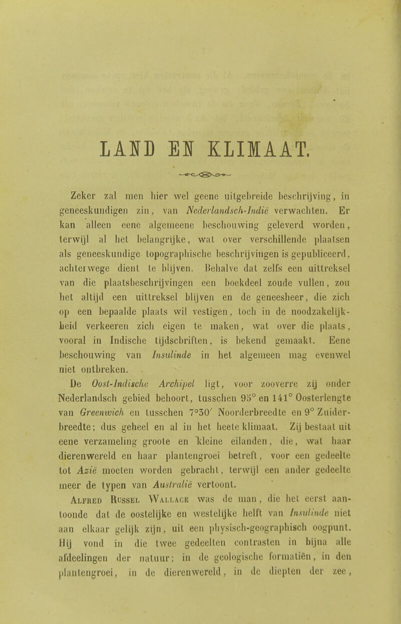 LAID EI KLIMAAT. Zeker zal men hier wel geene uitgebreide beseliri.iviiig, in geneeskiiiuligen zin, van Nedeiiandsch-Indië verwachten. Er kan alleen eene algemeene beschouwing geleveril worden, terwijl al hel belangrijke, wat over verschillende plaatsen als geneeskundige topographische beschrijvingen is gepubliceerd, achterwege dient te blijven. Behalve dat zelfs een uittreksel van die plaatsbeschrijvingen een boekdeel zoude vullen, zou hel altijd een uittreksel blijven en de geneesheer, die zich op een bepaalde plaats wil vestigen, toch in de noodzakelijk- heid verkeeren zich eigen te maken, wat over die plaats, vooral in Indische tijdscbrilten, is bekend gemaakt. Eene lieschouwing van Insulinde in het algemeen mag evenwel niet ontbreken. De Oost-Indische Archipel ligt, voor zooverre zij onder Nederlandsch gebied behoort, tusschen 93° en 141° Oosterlengte van Greenwich en tusschen 7°30' Noorderbreedte en 9° Zuider- breedte; dus geheel en al in het heete klimaat. Zij bestaat uit eene verzameling groole en Ideine eilanden, die, wat haar dierenwereld en haar plantengroei betreft, voor een gedeelte tot Azië moeten v/orden gebracht, terwijl een ander gedeelte meer de typen van Australië vertoont. Alfred Russel Wallage was de man, die hel eerst aan- toonde dat de oostelijke en westelijke helft van Insulinde niet aan elkaar gelijk zijn, uit een physisch-geographisch oogpunt. Hij vond in die twee gedeelten contrasten in bijna alle afdeelingen der natuur; in de geologische fornialiën, in den plantengroei, in de dierenwereld, in de diepten der zee,