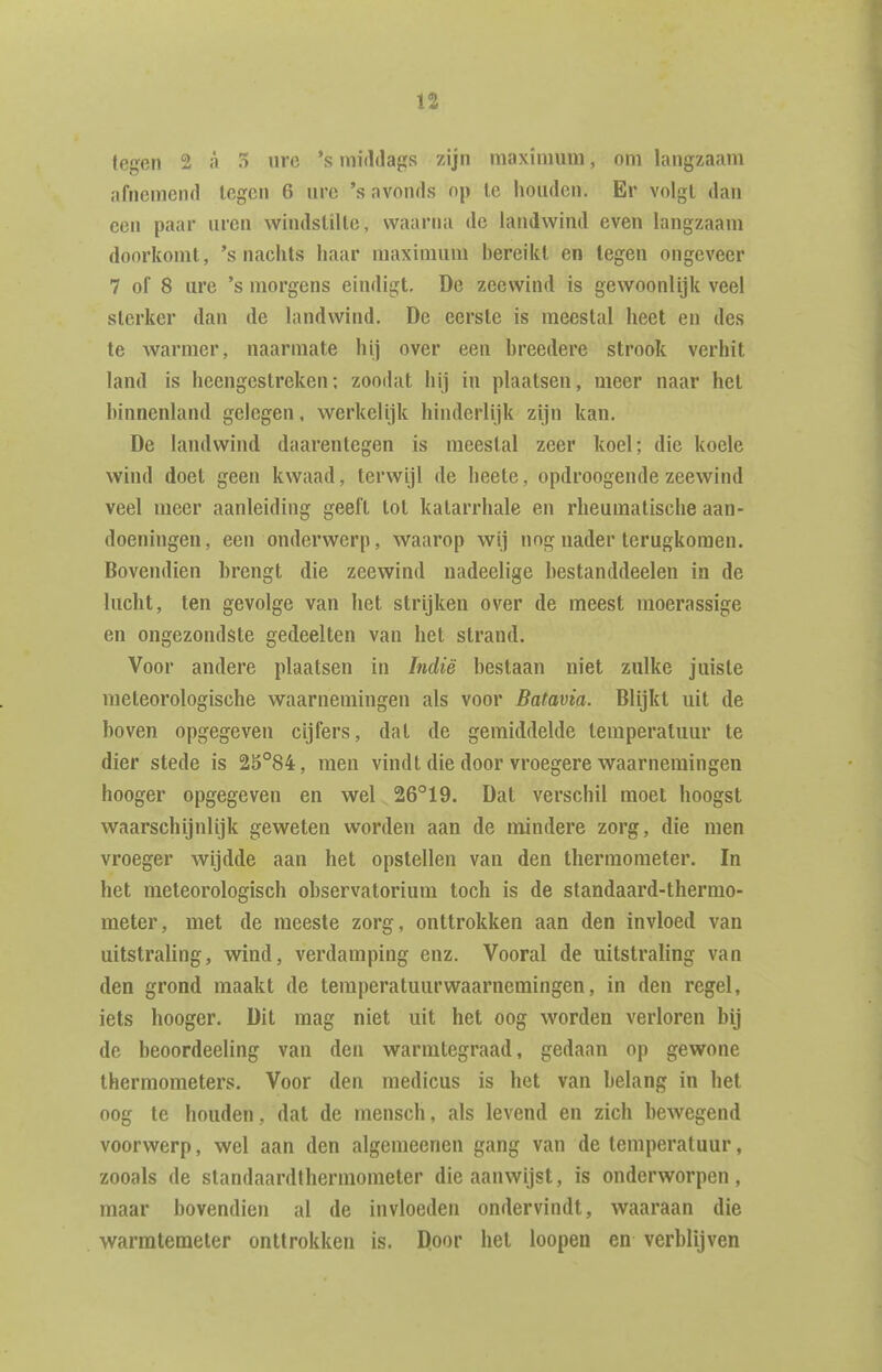 tegen 2 a 5 ure 's middags zijn maximum, om langzaam afnemend legen 6 ure 's avonds op te houden. Er volgl dan een paar uren windstille, waarna de landwind even langzaam doorkomt, 's nachts haar maximum bereikt en tegen ongeveer 7 of 8 ure 's morgens eindigt. De zeewind is gewoonlijk veel sterker dan de landwind. De eerste is meestal heet en des te warmer, naarmate hij over een breedere strook verhit land is heengestreken; zoodat hij in plaatsen, meer naar hel binnenland gelegen, werkelijk hinderlijk zijn kan. De landwind daarentegen is meestal zeer koel; die koele wind doet geen kwaad, terwijl de heele, opdroogende zeewind veel meer aanleiding geeft lot katarrhale en rheumatisclie aan- doeningen, een onderwerp, waarop wij nog nader terugkomen. Bovendien brengt die zeewind nadeelige hestanddeelen in de lucht, ten gevolge van het strijken over de meest moerassige en ongezondste gedeelten van het strand. Voor andere plaatsen in Indië bestaan niet zulke juiste meteorologische waarnemingen als voor Batavia. Blijkt uit de hoven opgegeven cijfers, dat de gemiddelde temperatuur te dier stede is 25°84, men vindt die door vroegere waarnemingen hooger opgegeven en wel 26°19. Dat verschil moet hoogst waarschijnlijk geweten worden aan de mindere zorg, die men vroeger wijdde aan het opstellen van den thermometer. In het meteorologisch observatorium toch is de standaard-thermo- meter, met de meeste zorg, onttrokken aan den invloed van uitstraling, wind, verdamping enz. Vooral de uitstraling van den grond maakt de temperaluurwaarnemingen, in den regel, iets hooger. Dit mag niet uit het oog worden verloren bij de heoordeeling van den warmtegraad, gedaan op gewone thermometers. Voor den medicus is het van belang in het oog te houden, dat de mensch, als levend en zich bewegend voorwerp, wel aan den algemeenen gang van de temperatuur, zooals de standaardthermometer die aanwijst, is onderworpen, maar bovendien al de invloeden ondervindt, waaraan die warmtemeter onttrokken is. Door hel loopen en verblijven