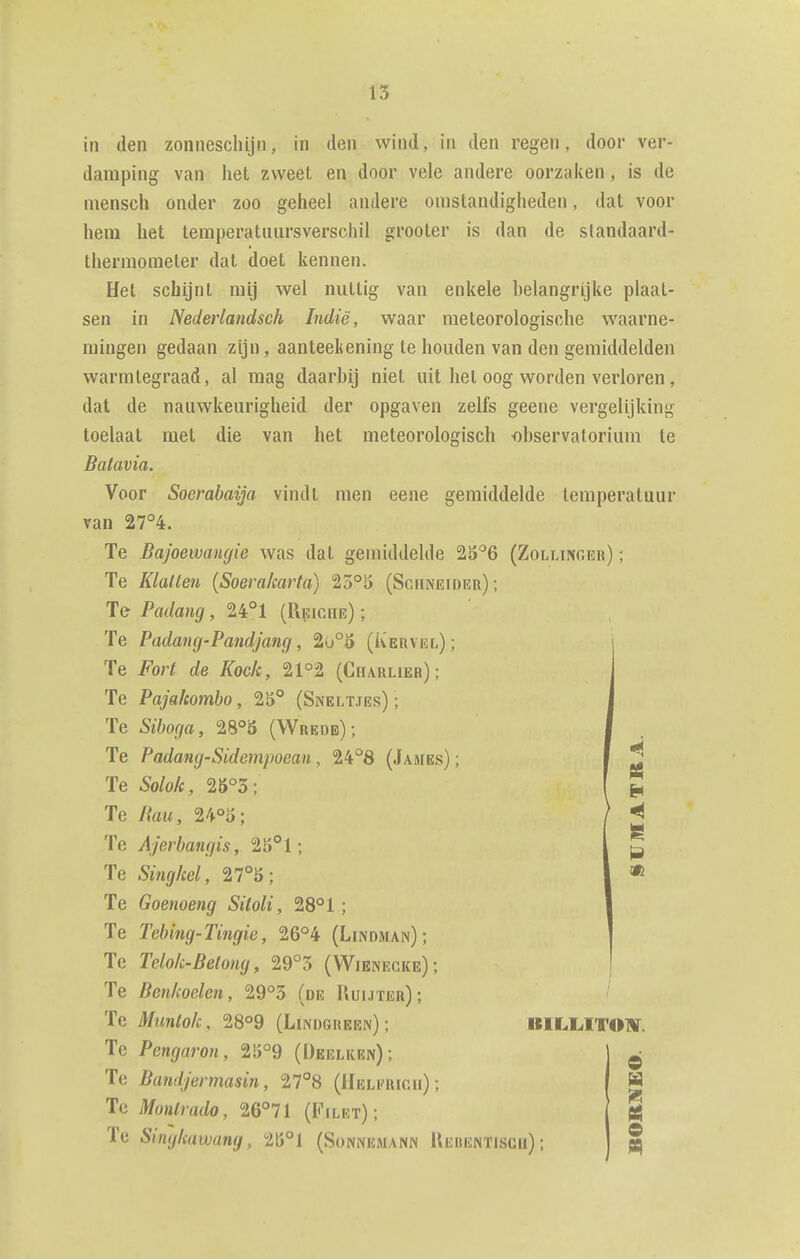 in den zonneschijn, in den wind, in den regen, door ver- damping van het zweet en door vele andere oorzaken, is de niensch onder zoo geheel andere omstandigheden, dat voor hem het temperatuursverschil grooter is dan de standaard- thermometer dat doet kennen. Het schijnt mij wel nuttig van enkele helangrijke plaat- sen in Nederlandsch Indië, waar meteorologische waarne- mingen gedaan zijn, aanteekening te houden van den gemiddelden warmtegraad, al mag daarbij niet uit het oog worden verloren, dat de nauwkeurigheid der opgaven zelfs geene vergelijking toelaat met die van het meteorologisch -ohservatorium te Batavia. Voor Soerabaija vindt men eene gemiddelde temperatuur van 27°4. Te Bajoewangie was dat gemiddelde ^^'^6 (Zollinger) ; Te Klatten (Soera/carta) 23°5 (Schneider); Te Padang, U°l (Rpiche) ; Te Padang-Pandjang, 2o°ö (Kervel); Te Fort de Koek, 21°2 (Charlier); Te Pajakombo, 25° (Sneltjes) ; Te Siboga, 28°3 (Wrede); Te Padang-Sidempoean, 24°8 (James); Te Solok, 25°3; Te Rau, 24°5; Te Ajerbangis, 25°1; Te Singkel, 27°ö; Te Goenoeng Siloli, 28° 1; Te Tebing-Tingie, 26°4 (Lindman) ; Te Telok-Belong, 29°3 (Wienecke); Te Benkoelen, 29°5 (de Uuuter); Te Muntok, 28°9 (Lindgreen) ; Te Pengaron, 25°9 (üeelken); Te Bandjermasin, 27°8 (Hel^rich) ; Tc Montrado, 26°71 (Filet); Te Singkawang, 2B°1 (Sünnemann Uebentiscu); e e