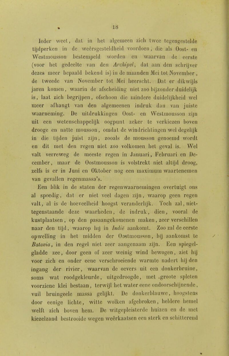 Ieder weet, dal in hel. algemeen zich Iwce tegengestelde tijdperken in de weêrsgesleldheid voordoen, die als Oost- en Westmousson hestempeid worden en waarvan de eerste (voor het gedeelte van den Archipel, dat aan den schrijver dezes meer hepaald hekend is) in de maanden Mei tol Novemher , de tweede van Novemher tot Mei heerscht. Dat er dikwijls jaren komen, waarin de afscheiding niet zoo hijzonder duidelijk is, laat zich hegrijpen, ofschoon die mindere duidelijkheid wel meer afhangt van den algemeenen indruk dan van juisle waarneming. De uitdrukkingen Oost- en Westmousson zijn uit een wetenschappelijk oogpunt zeker te verkiezen hoven drooge en natte mousson, omdat de windrichlingen wel degelijk iri die lijden juist zijn, zooals de mousson genoemd wordt en dit met den regen niet zoo volkomen hel geval is. Wel valt verreweg de meeste regen in Januari, Fehruari en De- cember, maar dè Oostmousson is volstrekt niet altijd droog, zelfs is er in Juni en Oktoher nog een maximum waarlenemen van gevallen regen raassa's. Een hlik in de stalen der regenwaarnemingen overtuigt ons al spoedig, dat er niet veel dagen zijn, waarop geen regen valt, al is de hoeveelheid hoogst veranderlijk. Toch zal, niet- tegenstaande deze waarheden, de indruk, dien, vooral de kustplaatsen , op den pasaangekoraenen maken, zeer verschillen naar den lijd, waarop hij in Indië aankomt. Zoo zal de eerste opwelling in het midden der Oostmousson, hij aankomst Ie Batavia, in den regel niet zeer aangenaam zijn. Een spiegel- gladde zee, door geen of zeer weinig wind bewogen, ziet hij voor zich en onder eene verschroeiende warmte nadert hij den ingang der rivier, waarvan de oevers uil een donkerbruine, soms wat roodgekleurde, uitgedroogde, met .groole spleten voorziene klei bestaan, terwijl het waler eene ondoorschijnende, vuil bruingeele massa gelijkt. De donkerhlauwc, hoogstens door eenige lichte, wille wolken afgebroken, heldere hemel welft zich hoven hem. De witgepleisterde huizen en de met kiezelzand bestrooide wegen weêrkaatsen een sterk en schillerend