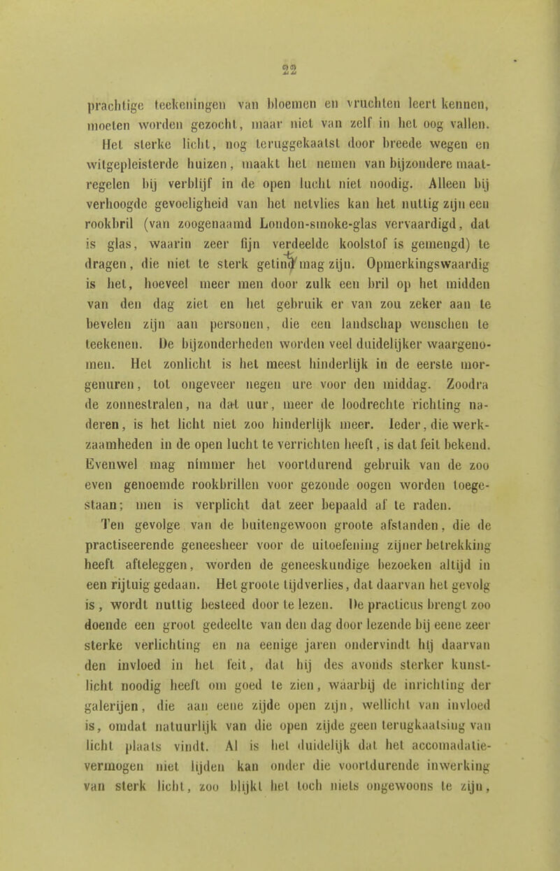 prachtige leckeiiingen van bloemen eii vruchten leert kennen, moeten worden gezocht, maar niet van zelf in hel oog vallen. Het sterke licht, nog teruggekaatst door breede wegen en witgepleisterde huizen, maakt het nemen van bijzondere maat- regelen bij verblijf in de open lucht niet noodig. Alleen bij verhoogde gevoeligheid van het netvlies kan het nuttig zijn een rookbril (van zoogenaamd London-smoke-glas vervaardigd, dat is glas, waarin zeer fijn verdeelde koolslof is gemengd) Ie dragen, die niet te sterk getiiï^mag zijn. Opmerkingswaardig is het, hoeveel meer men door zulk een bril op het midden van den dag ziet en bet gebruik er van zou zeker aan te bevelen zijn aan personen, die een landschap wenschen te teekenen. De bijzonderheden worden veel duidelijker waargeno- men. Het zonlicht is het meest hinderlijk in de eerste mor- genuren , tot ongeveer negen ure voor den middag. Zoodra de zonnestralen, na dat uur, meer de loodrechte richting na- deren , is het licht niet zoo hinderlijk meer. Ieder, die werk- zaamheden in de open lucht te verrichten heeft, is dat feit bekend. Evenwel mag nimmer het voortdurend gebruik van de zoo even genoemde rookbrillen voor gezonde oogen worden toege- staan; men is verplicht dat zeer bepaald af te raden. Ten gevolge van de buitengewoon groote afstanden, die de pracliseerende geneesheer voor de uitoefening zijner betrekking heeft afteleggen, worden de geneeskundige bezoeken altijd in een rijtuig gedaan. Het groote tijdverlies, dat daarvan het gevolg is , wordt nuttig besteed door te lezen. Ue practicus brengt zoo doende een groot gedeelte van den dag door lezende bij eene zeer sterke verlichting en na eenige jaren ondervindt hij daarvan den invloed in hel feit, dal hij des avonds sterker kunst- licht noodig heeft om goed te zien, waarbij de inrichting der galerijen, die aan eene zijde open zijn, wellicht van invloed is, omdat natuurlijk van die open zijde geen terugkaatsing van licht plaats vindt. Al is hel duidelijk dal hel accomadalie- vermogen niet lijden kan onder die voortdurende inwerking van sterk licht, zoo blijkt het toch niels ongewoons te zijn,
