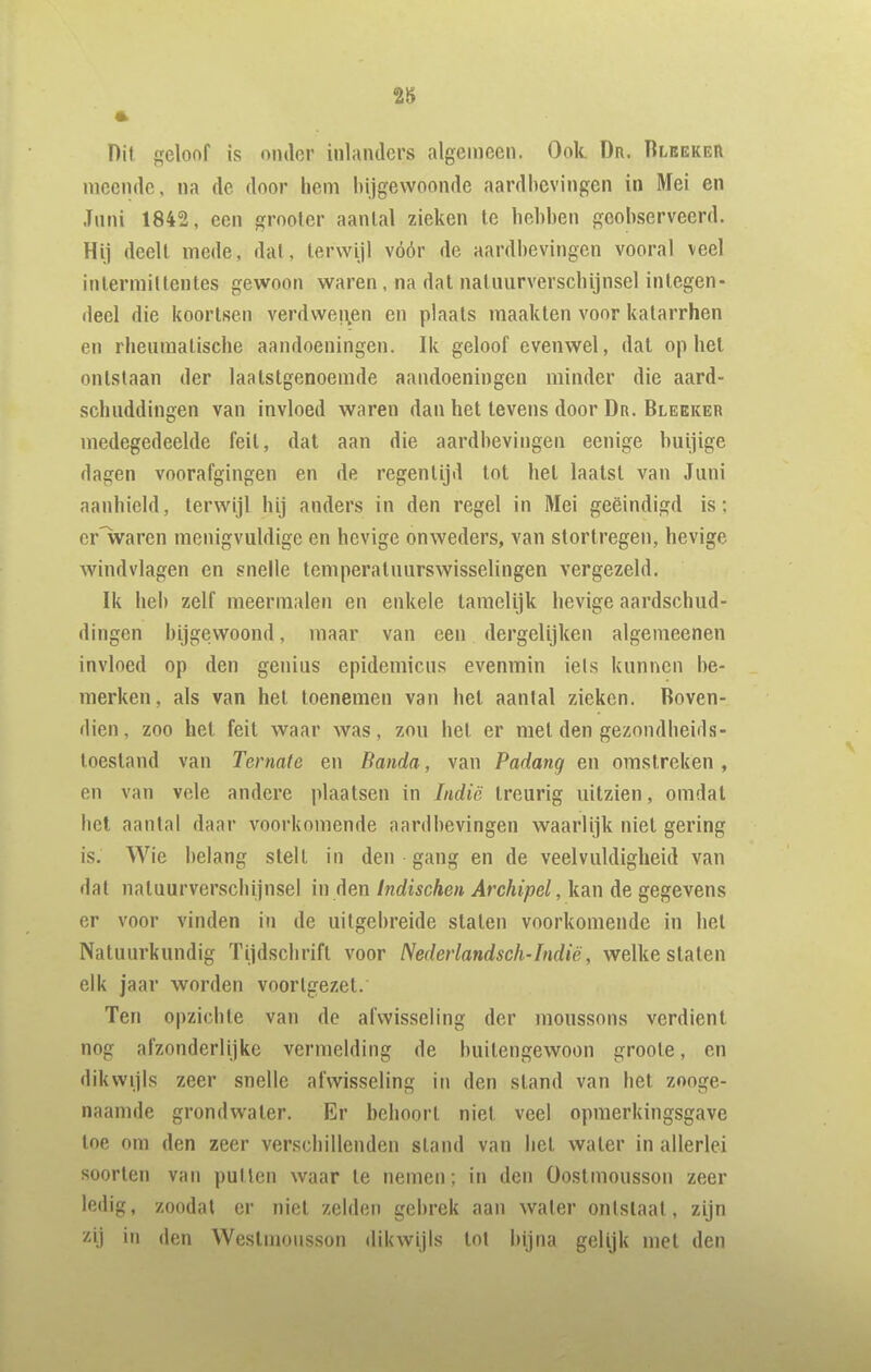 28 Dit geloof is onder inlanders algemeen. Ook Dr. Rlbekeii meende, na de door hem bijgewoonde aardbevingen in Mei en Juni 1842, een grooler aantal zieken te hebben geobserveerd. Hij deelt mede, dal, terwijl vóór de aardbevingen vooral veel inlermittentes gewoon waren, na dat natuurverschijnsel integen- deel die koortsen verdwenen en plaats maakten voor katarrhen en rheumatische aandoeningen. Ik geloof evenwel, dat op hel ontstaan der laatstgenoemde aandoeningen minder die aard- schuddingen van invloed waren dan het tevens door Dr. Blekker medegedeelde feil, dal aan die aardbevingen eenige buijige dagen voorafgingen en de regentijd lot hel laatst van Juni aanhield, terwijl hij anders in den regel in Mei geëindigd is; cr'waren menigvuldige en hevige onweders, van stortregen, hevige windvlagen en snelle temperatuurswisselingen vergezeld. Ik heb zelf meermalen en enkele lameliik hevige aardschud- dingen bijgev^roond, maar van een dergelijken algemeenen invloed op den genius epidemicus evenmin iels kunnen be- merken, als van het toenemen van hel aantal zieken. Boven- dien, zoo hel feil waar was, zou hel er mei den gezondheids- loesland van Ternate en Banda, van Padang en omstreken , en van vele andere plaatsen in Indië treurig uitzien, omdat het aantal daar voorkomende aardbevingen waarlijk niel gering is. Wie belang slelL in den gang en de veelvuldigheid van dal natuurverschijnsel in den Indischen Archipel, kan de gegevens er voor vinden in de uitgebreide staten voorkomende in hel Natuurkundig ïijdschrifl voor Nederlandsch-Indië, welke staten elk jaar worden voortgezel. Ten opzichte van de afwisseling der moussons verdient nog afzonderlijke vermelding de buitengewoon groole, en dikwijls zeer snelle afwisseling in den stand van hel zooge- naamde grondwater. Er behoort niet veel opmerkingsgave loe om den zeer verschillenden stand van hel water in allerlei soorten van pulten waar te nemen; in den Oostmousson zeer ledig, zoodat er niel zelden gebrek aan water ontslaat, zijn zij in den Westmousson dikwijls tot Injna gelijk met den
