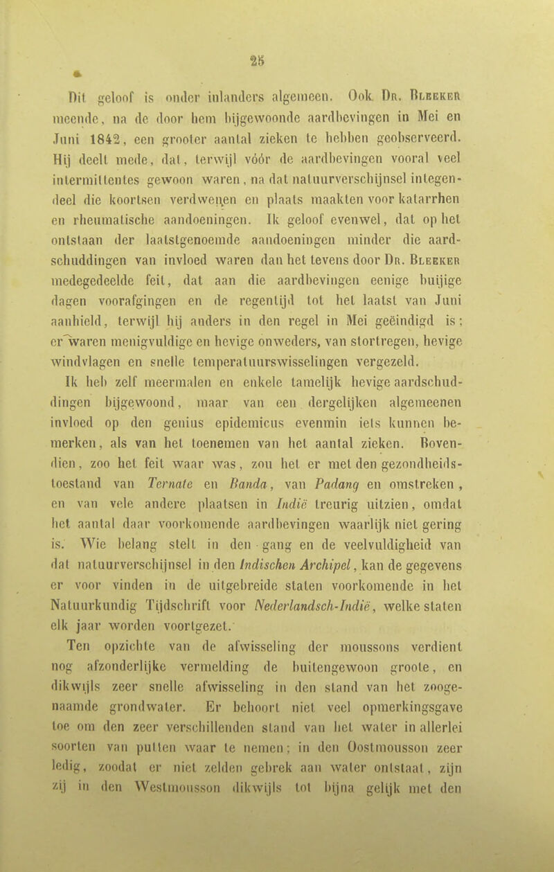 28 Dit geloof is onder inlanders algemeen. Ook Dr. Rlbekeii meende, na de door hem bijgewoonde aardbevingen in Mei en Juni 1842, een grooler aantal zieken te hebben geobserveerd. Hij deelt mede, dal, terwijl vóór de aardbevingen vooral veel inlermittentes gewoon waren, na dat natuurverschijnsel integen- deel die koortsen verdwenen en plaats maakten voor katarrhen en rheumatische aandoeningen. Ik geloof evenwel, dat op hel ontstaan der laatstgenoemde aandoeningen minder die aard- schuddingen van invloed waren dan het tevens door Dr. Blekker medegedeelde feil, dal aan die aardbevingen eenige buijige dagen voorafgingen en de regentijd lot hel laatst van Juni aanhield, terwijl hij anders in den regel in Mei geëindigd is; cr'waren menigvuldige en hevige onweders, van stortregen, hevige windvlagen en snelle temperatuurswisselingen vergezeld. Ik heb zelf meermalen en enkele lameliik hevige aardschud- dingen bijgev^roond, maar van een dergelijken algemeenen invloed op den genius epidemicus evenmin iels kunnen be- merken, als van het toenemen van hel aantal zieken. Boven- dien, zoo hel feil waar was, zou hel er mei den gezondheids- loesland van Ternate en Banda, van Padang en omstreken , en van vele andere plaatsen in Indië treurig uitzien, omdat het aantal daar voorkomende aardbevingen waarlijk niel gering is. Wie belang slelL in den gang en de veelvuldigheid van dal natuurverschijnsel in den Indischen Archipel, kan de gegevens er voor vinden in de uitgebreide staten voorkomende in hel Natuurkundig ïijdschrifl voor Nederlandsch-Indië, welke staten elk jaar worden voortgezel. Ten opzichte van de afwisseling der moussons verdient nog afzonderlijke vermelding de buitengewoon groole, en dikwijls zeer snelle afwisseling in den stand van hel zooge- naamde grondwater. Er behoort niet veel opmerkingsgave loe om den zeer verschillenden stand van hel water in allerlei soorten van pulten waar te nemen; in den Oostmousson zeer ledig, zoodat er niel zelden gebrek aan water ontslaat, zijn zij in den Westmousson dikwijls tot Injna gelijk met den